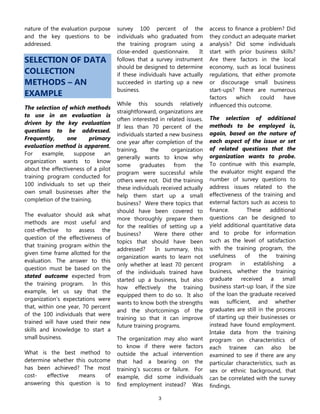 3
nature of the evaluation purpose
and the key questions to be
addressed.
SELECTION OF DATA
COLLECTION
METHODS – AN
EXAMPLE
The selection of which methods
to use in an evaluation is
driven by the key evaluation
questions to be addressed.
Frequently, one primary
evaluation method is apparent.
For example, suppose an
organization wants to know
about the effectiveness of a pilot
training program conducted for
100 individuals to set up their
own small businesses after the
completion of the training.
The evaluator should ask what
methods are most useful and
cost-effective to assess the
question of the effectiveness of
that training program within the
given time frame allotted for the
evaluation. The answer to this
question must be based on the
stated outcome expected from
the training program. In this
example, let us say that the
organization’s expectations were
that, within one year, 70 percent
of the 100 individuals that were
trained will have used their new
skills and knowledge to start a
small business.
What is the best method to
determine whether this outcome
has been achieved? The most
cost- effective means of
answering this question is to
survey 100 percent of the
individuals who graduated from
the training program using a
close-ended questionnaire. It
follows that a survey instrument
should be designed to determine
if these individuals have actually
succeeded in starting up a new
business.
While this sounds relatively
straightforward, organizations are
often interested in related issues.
If less than 70 percent of the
individuals started a new business
one year after completion of the
training, the organization
generally wants to know why
some graduates from the
program were successful while
others were not. Did the training
these individuals received actually
help them start up a small
business? Were there topics that
should have been covered to
more thoroughly prepare them
for the realities of setting up a
business? Were there other
topics that should have been
addressed? In summary, this
organization wants to learn not
only whether at least 70 percent
of the individuals trained have
started up a business, but also
how effectively the training
equipped them to do so. It also
wants to know both the strengths
and the shortcomings of the
training so that it can improve
future training programs.
The organization may also want
to know if there were factors
outside the actual intervention
that had a bearing on the
training’s success or failure. For
example, did some individuals
find employment instead? Was
access to finance a problem? Did
they conduct an adequate market
analysis? Did some individuals
start with prior business skills?
Are there factors in the local
economy, such as local business
regulations, that either promote
or discourage small business
start-ups? There are numerous
factors which could have
influenced this outcome.
The selection of additional
methods to be employed is,
again, based on the nature of
each aspect of the issue or set
of related questions that the
organization wants to probe.
To continue with this example,
the evaluator might expand the
number of survey questions to
address issues related to the
effectiveness of the training and
external factors such as access to
finance. These additional
questions can be designed to
yield additional quantitative data
and to probe for information
such as the level of satisfaction
with the training program, the
usefulness of the training
program in establishing a
business, whether the training
graduate received a small
business start-up loan, if the size
of the loan the graduate received
was sufficient, and whether
graduates are still in the process
of starting up their businesses or
instead have found employment.
Intake data from the training
program on characteristics of
each trainee can also be
examined to see if there are any
particular characteristics, such as
sex or ethnic background, that
can be correlated with the survey
findings.
 