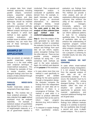 5
to analyze data from mixed-
methods approaches, including
parallel analysis, conversion
analysis, sequential analysis,
multilevel analysis, and data
synthesis. The choice of analytical
techniques should be matched
with the purpose of the
evaluation using mixed-methods.
Table 1 briefly describes the
different analysis techniques and
the situations in which each
method is best applied. In
complex evaluations with
multiple issues to address, skilled
evaluators may use more than
one of these techniques to
analyze the data.
EXAMPLE OF
APPLICATION
Here we present an example of
parallel mixed-data analysis,
because it is the most widely
used analytical technique in
mixed-method evaluations. This
is followed by examples of how
to resolve situations where
divergent findings arise from the
analysis of data collected through
a triangulation process.
PARALLEL MIXED-DATA
ANALYSIS
Parallel mixed-data analysis is
comprised of two major steps:
Step 1: This involves two or
more analytical processes. The
data collected from each method
employed must be analyzed
separately. For example, a
statistical analysis of quantitative
data derived from a survey, a set
of height/weight measures, or a
set of government statistics is
conducted. Then, a separate and
independent analysis is
conducted of qualitative data
derived from, for example, in-
depth interviews, case studies,
focus groups, or structured
observations to determine
emergent themes, broad
patterns, and contextual factors.
The main point is that the
analysis of data collected from
each method must be
conducted independently.
Step 2: Once the analysis of the
data generated by each data
collection method is completed,
the evaluator focuses on how the
analysis and findings from each
data set can inform, explain,
and/or strengthen findings from
the other data set. There are two
possible primary analytical
methods for doing this – and
sometimes both methods are
used in the same evaluation.
Again, the method used depends
on the purpose of the evaluation.
 In cases where more than one
method is used specifically to
strengthen and validate
findings for the same question
through a triangulation design,
the evaluator compares the
findings from the independent
analysis on each data set to
determine if there is a
convergence of findings. This
method is used when it is
critical to produce defensible
conclusions that can be used to
inform major program
decisions (e.g., end or extend a
program).
 To interpret or explain findings
from quantitative analysis,
evaluators use findings from
the analysis of qualitative data.
This method can provide a
richer analysis and set of
explanations affecting program
outcomes that enhance the
utility of the evaluation for
program managers.
Conversely, patterns and
associations arising from the
analysis of quantitative data
can inform additional patterns
to look for in analyzing
qualitative data. The analysis
of qualitative data can also
enhance the understanding of
important program context
data. This method is often used
when program managers want
to know not only whether or
not a program is achieving its
intended results, but also, why
or why not.
WHEN FINDINGS DO NOT
CONVERGE
In cases where mixed-method
evaluations employ triangulation,
it is not unusual that findings
from the separate analysis of
each data set do not
automatically converge. If this
occurs, the evaluator must try to
resolve the conflict among
divergent findings. This is not a
disaster. Often this kind of
situation can present an
opportunity to generate more
nuanced explanations and
important additional findings that
are of great value.
One method evaluators use when
findings from different methods
diverge is to carefully re-examine
the raw qualitative data through
a second and more in-depth
content analysis. This is done to
 