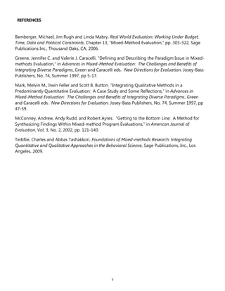 7
REFERENCES
Bamberger, Michael, Jim Rugh and Linda Mabry. Real World Evaluation: Working Under Budget,
Time, Data and Political Constraints, Chapter 13, ―Mixed-Method Evaluation,‖ pp. 303-322, Sage
Publications Inc., Thousand Oaks, CA, 2006.
Greene, Jennifer C. and Valerie J. Caracelli. ―Defining and Describing the Paradigm Issue in Mixed-
methods Evaluation,” in Advances in Mixed-Method Evaluation: The Challenges and Benefits of
Integrating Diverse Paradigms, Green and Caracelli eds. New Directions for Evaluation. Josey-Bass
Publishers, No. 74, Summer 1997, pp 5-17.
Mark, Melvin M., Irwin Feller and Scott B. Button. ―Integrating Qualitative Methods in a
Predominantly Quantitative Evaluation: A Case Study and Some Reflections,‖ in Advances in
Mixed-Method Evaluation: The Challenges and Benefits of Integrating Diverse Paradigms, Green
and Caracelli eds. New Directions for Evaluation. Josey-Bass Publishers, No. 74, Summer 1997, pp
47-59.
McConney, Andrew, Andy Rudd, and Robert Ayres. ―Getting to the Bottom Line: A Method for
Synthesizing Findings Within Mixed-method Program Evaluations,‖ in American Journal of
Evaluation, Vol. 3, No. 2, 2002, pp. 121-140.
Teddlie, Charles and Abbas Tashakkori, Foundations of Mixed-methods Research: Integrating
Quantitative and Qualitative Approaches in the Behavioral Science, Sage Publications, Inc., Los
Angeles, 2009.
 
