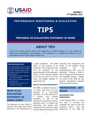 1
PERFORMANCE MONITORING & EVALUATION
TIPS
PREPARING AN EVALUATION STATEMENT OF WORK
ABOUT TIPS
These TIPS provide practical advice and suggestions to USAID managers on issues related to
performance management and evaluation. This publication is a supplemental reference to the
Automated Directive System (ADS) Chapter 203.
PARTICIPATION IS KEY
Use a participatory process to ensure
resulting information will be relevant
and useful. Include a range of staff
and partners that have an interest in
the evaluation to:
 Participate in planning meetings
and review the SOW;
 Elicit input on potential evaluation
questions; and
 Prioritize and narrow the list of
questions as a group.
WHAT IS AN
EVALUATION
STATEMENT OF
WORK (SOW)?
The statement of work (SOW) is
viewed as the single most critical
document in the development of
a good evaluation. The SOW
states (1) the purpose of an
evaluation, (2) the questions that
must be answered, (3) the
expected quality of the evaluation
results, (4) the expertise needed
to do the job and (5) the time
frame and budget available to
support the task.
WHY IS THE SOW IMPORTANT?
The SOW is important because it
is a basic road map of all the
elements of a well-crafted
evaluation. It is the substance of
a contract with external
evaluators, as well as the
framework for guiding an internal
evaluation team. It contains the
information that anyone who
implements the evaluation needs
to know about the purpose of the
evaluation, the background and
history of the program being
evaluated, and the
issues/questions that must be
addressed. Writing a SOW is
about managing the first phase of
the evaluation process. Ideally,
the writer of the SOW will also
exercise management oversight
of the evaluation process.
PREPARATION – KEY
ISSUES
BALANCING FOUR
DIMENSIONS
A well drafted SOW is a critical
first step in ensuring the
credibility and utility of the final
evaluation report. Four key
dimensions of the SOW are
NUMBER 3
2ND
EDITION, 2010
 