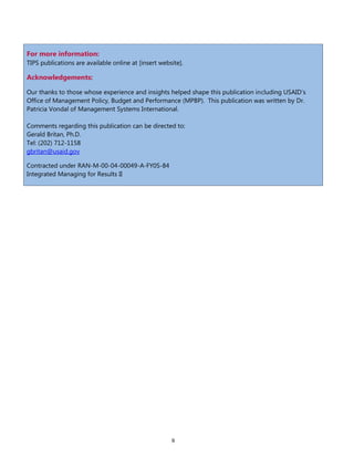 9
For more information:
TIPS publications are available online at [insert website].
Acknowledgements:
Our thanks to those whose experience and insights helped shape this publication including USAID’s
Office of Management Policy, Budget and Performance (MPBP). This publication was written by Dr.
Patricia Vondal of Management Systems International.
Comments regarding this publication can be directed to:
Gerald Britan, Ph.D.
Tel: (202) 712-1158
gbritan@usaid.gov
Contracted under RAN-M-00-04-00049-A-FY0S-84
Integrated Managing for Results II
 