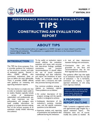 1
PERFORMANCE MONITORING & EVALUATION
TIPS
CONSTRUCTING AN EVALUATION
REPORT
ABOUT TIPS
These TIPS provide practical advice and suggestions to USAID managers on issues related to performance
monitoring and evaluation. This publication is a supplemental reference to the Automated Directive
System (ADS) Chapter 203.
INTRODUCTION
This TIPS has three purposes. First,
it provides guidance for evaluators
on the structure, content, and style
of evaluation reports. Second, it
offers USAID officials, who
commission evaluations, ideas on
how to define the main deliverable.
Third, it provides USAID officials
with guidance on reviewing and
approving evaluation reports.
The main theme is a simple one: how
to make an evaluation report useful to
its readers. Readers typically include
a variety of development
stakeholders and professionals; yet,
the most important are the
policymakers and managers who
need credible information for
program or project decision-making.
Part of the primary purpose of an
evaluation usually entails informing
this audience.
To be useful, an evaluation report
should address the evaluation
questions and issues with accurate
and data-driven findings, justifiable
conclusions, and practical
recommendations. It should reflect
the use of sound evaluation
methodology and data collection,
and report the limitations of each.
Finally, an evaluation should be
written with a structure and style
that promote learning and action.
Five common problems emerge in
relation to evaluation reports.
These problems are as follows:
• An unclear description of the
program strategy and the specific
results it is designed to achieve.
• Inadequate description of the
evaluation’s purpose, intended
uses, and the specific evaluation
questions to be addressed.
• Imprecise analysis and reporting
of quantitative and qualitative data
collected during the evaluation.
• A lack of clear distinctions
between findings and conclusions.
• Conclusions that are not
grounded in the facts and
recommendations that do not
flow logically from conclusions.
This guidance offers tips that apply
to an evaluation report for any type
of evaluation — be it formative,
summative (or impact), a rapid
appraisal evaluation, or one using
more rigorous methods.
A PROPOSED
REPORT OUTLINE
Table 1 presents a suggested outline
and approximate page lengths for a
typical evaluation report. The
evaluation team can, of course,
modify this outline as needed. As
Evaluation reports should be readily
understood and should identify key
points clearly, distinctly, and
succinctly. (ADS 203.3.6.6)
NUMBER 17
1ST
EDITION, 2010
 