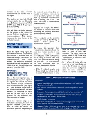 2
indicated in the table, however,
some elements are essential parts of
any report.
This outline can also help USAID
managers define the key deliverable
in an Evaluation Statement of Work
(SOW) (see TIPS 3: Preparing an
Evaluation SOW).
We will focus particular attention
on the section of the report that
covers findings, conclusions, and
recommendations. This section
represents the core element of the
evaluation report.
BEFORETHE
WRITING BEGINS
Before the report writing begins, the
evaluation team must complete two
critical tasks: 1) establish clear and
defensible findings, conclusions, and
recommendations that clearly
address the evaluation questions;
and 2) decide how to organize the
report in a way that conveys these
elements most effectively.
FINDINGS,
CONCLUSIONS, AND
RECOMMENDATIONS
One of the most important tasks in
constructing an evaluation report is
to organize the report into three
main elements: findings, conclusions,
and recommendations (see Figure
1). This structure brings rigor to
the evaluation and ensures that each
element can ultimately be traced
back to the basic facts. It is this
structure that sets evaluation apart
from other types of analysis.
Once the research stage of an
evaluation is complete, the team has
typically collected a great deal of
data in order to answer the
evaluation questions. Depending on
the methods used, these data can
include observations, responses to
survey questions, opinions and facts
from key informants, secondary data
from a ministry, and so on. The
team’s first task is to turn these raw
data into findings.
Suppose, for example, that USAID
has charged an evaluation team with
answering the following evaluation
question (among others):
“How adequate are the prenatal
services provided by the Ministry of
Health’s rural clinics in
Northeastern District?”
To answer this question, their
research in the district included site
visits to a random sample of rural
clinics, discussions with
knowledgeable health professionals,
and a survey of women who have
used clinic prenatal services during
the past year. The team analyzed
the raw, qualitative data and
identified the following findings:
• Of the 20 randomly-sampled rural
clinics visited, four clinics met all
six established standards of care,
while the other 16 (80 percent)
failed to meet at least two
standards. The most commonly
unmet standard (13 clinics) was
“maintenance of minimum staff-
patient ratios.”
• In 14 of the 16 clinics failing to
meet two or more standards, not
one of the directors was able to
state the minimum staff-patient
ratios for nurse practitioners,
nurses, and prenatal educators.
TYPICAL PROBLEMS WITH FINDINGS
Findings that:
1. Are not organized to address the evaluation questions — the reader must
figure out where they fit.
2. Lack precision and/or context —the reader cannot interpret their relative
strength.
Incorrect: “Some respondents said ’x,’ a few said ’y,’ and others said ’z.’”
Correct: “Twelve of the 20 respondents (60 percent) said ’x,’ five (25
percent) said ’y,’ and three (15 percent) said ’z.’ ”
3. Mix findings and conclusions.
Incorrect: “The fact that 82 percent of the target group was aware of the
media campaign indicates its effectiveness.”
Correct: Finding: “Eighty-two percent of the target group was aware of the
media campaign.” Conclusion: “The media campaign was effective.”
FIGURE 1.
ORGANIZING KEY ELEMENTS
OF THE EVALUATION
REPORT
Recommendations
Proposed actions for management
 
Conclusions
Interpretations and judgments
based on the findings
 
Findings
Empirical facts collected during the
evaluation
 