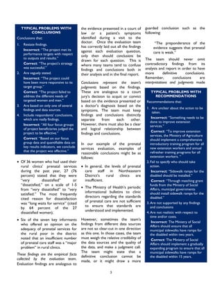 3
• Of 36 women who had used their
rural clinics’ prenatal services
during the past year, 27 (76
percent) stated that they were
“very dissatisfied” or
“dissatisfied,” on a scale of 1-5
from “very dissatisfied” to “very
satisfied.” The most frequently
cited reason for dissatisfaction
was “long waits for service” (cited
by 64 percent of the 27
dissatisfied women).
• Six of the seven key informants
who offered an opinion on the
adequacy of prenatal services for
the rural poor in the district
noted that an insufficient number
of prenatal care staff was a “major
problem” in rural clinics.
These findings are the empirical facts
collected by the evaluation team.
Evaluation findings are analogous to
the evidence presented in a court of
law or a patient’s symptoms
identified during a visit to the
doctor. Once the evaluation team
has correctly laid out all the findings
against each evaluation question,
only then should conclusions be
drawn for each question. This is
where many teams tend to confuse
findings and conclusions both in
their analysis and in the final report.
Conclusions represent the team’s
judgments based on the findings.
These are analogous to a court
jury’s decision to acquit or convict
based on the evidence presented or
a doctor’s diagnosis based on the
symptoms. The team must keep
findings and conclusions distinctly
separate from each other.
However, there must also be a clear
and logical relationship between
findings and conclusions.
In our example of the prenatal
services evaluation, examples of
reasonable conclusions might be as
follows:
• In general, the levels of prenatal
care staff in Northeastern
District’s rural clinics are
insufficient.
• The Ministry of Health’s periodic
informational bulletins to clinic
directors regarding the standards
of prenatal care are not sufficient
to ensure that standards are
understood and implemented.
However, sometimes the team’s
findings from different data sources
are not so clear-cut in one direction
as this one. In those cases, the team
must weigh the relative credibility of
the data sources and the quality of
the data, and make a judgment call.
The team might state that a
definitive conclusion cannot be
made, or it might draw a more
guarded conclusion such as the
following:
“The preponderance of the
evidence suggests that prenatal
care is weak.”
The team should never omit
contradictory findings from its
analysis and report in order to have
more definitive conclusions.
Remember, conclusions are
interpretations and judgments made
TYPICAL PROBLEMS WITH
CONCLUSIONS
Conclusions that:
1. Restate findings.
Incorrect: “The project met its
performance targets with respect
to outputs and results.”
Correct: “The project’s strategy
was successful.”
2. Are vaguely stated.
Incorrect: “The project could
have been more responsive to its
target group.”
Correct: “The project failed to
address the different needs of
targeted women and men.”
3. Are based on only one of several
findings and data sources.
4. Include respondents’ conclusions,
which are really findings.
Incorrect: “All four focus groups
of project beneficiaries judged the
project to be effective.”
Correct: “Based on our focus
group data and quantifiable data on
key results indicators, we conclude
that the project was effective.”
TYPICAL PROBLEMS WITH
RECOMMENDATIONS
Recommendations that:
1. Are unclear about the action to be
taken.
Incorrect: “Something needs to be
done to improve extension
services.”
Correct: “To improve extension
services, the Ministry of Agriculture
should implement a comprehensive
introductory training program for all
new extension workers and annual
refresher training programs for all
extension workers. “
2. Fail to specify who should take
action.
Incorrect: “Sidewalk ramps for the
disabled should be installed.”
Correct: “Through matching grant
funds from the Ministry of Social
Affairs, municipal governments
should install sidewalk ramps for the
disabled.”
3. Are not supported by any findings
and conclusions
4. Are not realistic with respect to
time and/or costs.
Incorrect: The Ministry of Social
Affairs should ensure that all
municipal sidewalks have ramps for
the disabled within two years.
Correct: The Ministry of Social
Affairs should implement a gradually
expanding program to ensure that all
municipal sidewalks have ramps for
the disabled within 15 years.
 