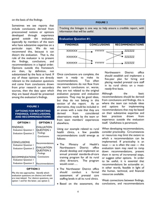 4
on the basis of the findings.
Sometimes we see reports that
include conclusions derived from
preconceived notions or opinions
developed through experience
gained outside the evaluation,
especially by members of the team
who have substantive expertise on a
particular topic. We do not
recommend this, because it can
distort the evaluation. That is, the
role of the evaluator is to present
the findings, conclusions, and
recommendations in a logical order.
Opinions outside this framework
are then, by definition, not
substantiated by the facts at hand. If
any of these opinions are directly
relevant to the evaluation questions
and come from conclusions drawn
from prior research or secondary
sources, then the data upon which
they are based should be presented
among the evaluation’s findings.
Once conclusions are complete, the
team is ready to make its
recommendations. Too often
recommendations do not flow from
the team’s conclusions or, worse,
they are not related to the original
evaluation purpose and evaluation
questions. They may be good ideas,
but they do not belong in this
section of the report. As an
alternative, they could be included in
an annex with a note that they are
derived from coincidental
observations made by the team or
from team members’ experiences
elsewhere.
Using our example related to rural
health clinics, a few possible
recommendations could emerge as
follows:
• The Ministry of Health’s
Northeastern District office
should develop and implement an
annual prenatal standards-of-care
training program for all its rural
clinic directors. The program
would cover….
• The Northeaster District office
should conduct a formal
assessment of prenatal care
staffing levels in all its rural clinics.
• Based on the assessment, the
Northeastern District office
should establish and implement a
five-year plan for hiring and
placing needed prenatal care staff
in its rural clinics on a most-
needy-first basis.
Although the basic
recommendations should be derived
from conclusions and findings, this is
where the team can include ideas
and options for implementing
recommendations that may be based
on their substantive expertise and
best practices drawn from
experience outside the evaluation
itself. Usefulness is paramount.
When developing recommendations,
consider practicality. Circumstances
or resources may limit the extent to
which a recommendation can be
implemented. If practicality is an
issue — as is often the case — the
evaluation team may need to ramp
down recommendations, present
them in terms of incremental steps,
or suggest other options. In order
to be useful, it is essential that
recommendations be actionable or,
in other words, feasible in light of
the human, technical, and financial
resources available.
Weak connections between findings,
conclusions, and recommendations
FIGURE 2
Tracking the linkages is one way to help ensure a credible report, with
information that will be useful.
Evaluation Question #1:
FINDINGS CONCLUSIONS RECOMMENDATIONS
XXXXXX
XXXXXX
XXXXXX
YYYYYY
YYYYYY
ZZZZZZ
ZZZZZZ
ZZZZZZ
FIGURE 3
OPTIONS FOR REPORTING
FINDINGS, CONCLUSIONS,
AND RECOMMENDATIONS
OPTION 1
FINDINGS
Evaluation Question 1
Evaluation Question 2
CONCLUSIONS
Evaluation Question 1
Evaluation Question 2
RECOMMENDATIONS
Evaluation Question 1
Evaluation Question 2
OPTION 2
EVALUATION
QUESTION 1
Findings
Conclusions
Recommendations
EVALUATION
QUESTION 2
Findings
Conclusions
Recommendations
OPTION 3
Mix the two approaches. Identify which
evaluation questions are distinct and which
are interrelated. For distinct questions, use
option 1 and for the latter, use option 2.
 