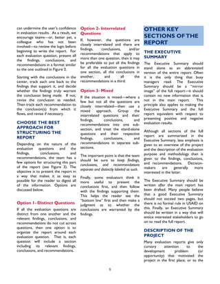 5
can undermine the user’s confidence
in evaluation results. As a result, we
encourage teams—or, better yet, a
colleague who has not been
involved—to review the logic before
beginning to write the report. For
each evaluation question, present all
the findings, conclusions, and
recommendations in a format similar
to the one outlined in Figure 2.
Starting with the conclusions in the
center, track each one back to the
findings that support it, and decide
whether the findings truly warrant
the conclusion being made. If not,
revise the conclusion as needed.
Then track each recommendation to
the conclusion(s) from which it
flows, and revise if necessary.
CHOOSE THE BEST
APPROACH FOR
STRUCTURING THE
REPORT
Depending on the nature of the
evaluation questions and the
findings, conclusions, and
recommendations, the team has a
few options for structuring this part
of the report (see Figure 3). The
objective is to present the report in
a way that makes it as easy as
possible for the reader to digest all
of the information. Options are
discussed below.
Option 1- Distinct Questions
If all the evaluation questions are
distinct from one another and the
relevant findings, conclusions, and
recommendations do not cut across
questions, then one option is to
organize the report around each
evaluation question. That is, each
question will include a section
including its relevant findings,
conclusions, and recommendations.
Option 2- Interrelated
Questions
If, however, the questions are
closely interrelated and there are
findings, conclusions, and/or
recommendations that apply to
more than one question, then it may
be preferable to put all the findings
for all the evaluation questions in
one section, all the conclusions in
another, and all the
recommendations in a third.
Option 3- Mixed
If the situation is mixed—where a
few but not all the questions are
closely interrelated—then use a
mixed approach. Group the
interrelated questions and their
findings, conclusions, and
recommendations into one sub-
section, and treat the stand-alone
questions and their respective
findings, conclusions, and
recommendations in separate sub-
sections.
The important point is that the team
should be sure to keep findings,
conclusions, and recommendations
separate and distinctly labeled as such.
Finally, some evaluators think it
more useful to present the
conclusions first, and then follow
with the findings supporting them.
This helps the reader see the
“bottom line” first and then make a
judgment as to whether the
conclusions are warranted by the
findings.
OTHER KEY
SECTIONS OFTHE
REPORT
THE EXECUTIVE
SUMMARY
The Executive Summary should
stand alone as an abbreviated
version of the entire report. Often
it is the only thing that busy
managers read. The Executive
Summary should be a “mirror
image” of the full report—it should
contain no new information that is
not in the main report. This
principle also applies to making the
Executive Summary and the full
report equivalent with respect to
presenting positive and negative
evaluation results.
Although all sections of the full
report are summarized in the
Executive Summary, less emphasis is
given to an overview of the project
and the description of the evaluation
purpose and methodology than is
given to the findings, conclusions,
and recommendations. Decision-
makers are generally more
interested in the latter.
The Executive Summary should be
written after the main report has
been drafted. Many people believe
that a good Executive Summary
should not exceed two pages, but
there is no formal rule in USAID on
this. Finally, an Executive Summary
should be written in a way that will
entice interested stakeholders to go
on to read the full report.
DESCRIPTION OF THE
PROJECT
Many evaluation reports give only
cursory attention to the
development problem (or
opportunity) that motivated the
project in the first place, or to the
 