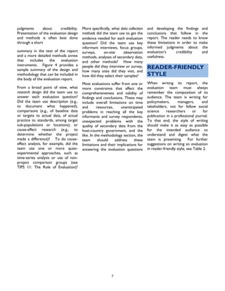 7
judgments about credibility.
Presentation of the evaluation design
and methods is often best done
through a short
summary in the text of the report
and a more detailed methods annex
that includes the evaluation
instruments. Figure 4 provides a
sample summary of the design and
methodology that can be included in
the body of the evaluation report.
From a broad point of view, what
research design did the team use to
answer each evaluation question?
Did the team use description (e.g.,
to document what happened),
comparisons (e.g., of baseline data
or targets to actual data, of actual
practice to standards, among target
sub-populations or locations), or
cause-effect research (e.g., to
determine whether the project
made a difference)? To do cause-
effect analysis, for example, did the
team use one or more quasi-
experimental approaches, such as
time-series analysis or use of non-
project comparison groups (see
TIPS 11: The Role of Evaluation)?
More specifically, what data collection
methods did the team use to get the
evidence needed for each evaluation
question? Did the team use key
informant interviews, focus groups,
surveys, on-site observation
methods, analyses of secondary data,
and other methods? How many
people did they interview or survey,
how many sites did they visit, and
how did they select their samples?
Most evaluations suffer from one or
more constraints that affect the
comprehensiveness and validity of
findings and conclusions. These may
include overall limitations on time
and resources, unanticipated
problems in reaching all the key
informants and survey respondents,
unexpected problems with the
quality of secondary data from the
host-country government, and the
like. In the methodology section, the
team should address these
limitations and their implications for
answering the evaluation questions
and developing the findings and
conclusions that follow in the
report. The reader needs to know
these limitations in order to make
informed judgments about the
evaluation’s credibility and
usefulness.
READER-FRIENDLY
STYLE
When writing its report, the
evaluation team must always
remember the composition of its
audience. The team is writing for
policymakers, managers, and
takeholders, not for fellow social
science researchers or for
publication in a professional journal.
To that end, the style of writing
should make it as easy as possible
for the intended audience to
understand and digest what the
team is presenting. For further
suggestions on writing an evaluation
in reader-friendly style, see Table 2.
 