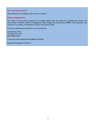 11
For more information:
TIPS publications are available online at [insert website].
Acknowledgements:
Our thanks to those whose experience and insights helped shape this publication including Gerry Britan and
Subhi Mehdi of USAID’s Office of Management Policy, Budget and Performance (MPBP). This publication was
written by Larry Beyna of Management Systems International (MSI).
Comments regarding this publication can be directed to:
Gerald Britan, Ph.D.
Tel: (202) 712-1158
gbritan@usaid.gov
Contracted under RAN-M-00-04-00049-A-FY0S-84
Integrated Managing for Results II
 