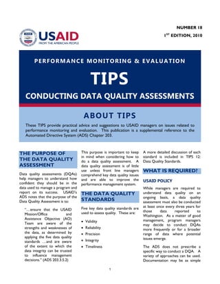 1
PERFORMANCE MONITORING & EVALUATION
TIPS
CONDUCTING DATA QUALITY ASSESSMENTS
ABOUT TIPS
These TIPS provide practical advice and suggestions to USAID managers on issues related to
performance monitoring and evaluation. This publication is a supplemental reference to the
Automated Directive System (ADS) Chapter 203.
THE PURPOSE OF
THE DATA QUALITY
ASSESSMENT
Data quality assessments (DQAs)
help managers to understand how
confident they should be in the
data used to manage a program and
report on its success. USAID’s
ADS notes that the purpose of the
Data Quality Assessment is to:
“…ensure that the USAID
Mission/Office and
Assistance Objective (AO)
Team are aware of the
strengths and weaknesses of
the data, as determined by
applying the five data quality
standards …and are aware
of the extent to which the
data integrity can be trusted
to influence management
decisions.” (ADS 203.3.5.2)
This purpose is important to keep
in mind when considering how to
do a data quality assessment. A
data quality assessment is of little
use unless front line managers
comprehend key data quality issues
and are able to improve the
performance management system.
THE DATA QUALITY
STANDARDS
Five key data quality standards are
used to assess quality. These are:
• Validity
• Reliability
• Precision
• Integrity
• Timeliness
A more detailed discussion of each
standard is included in TIPS 12:
Data Quality Standards.
WHAT IS REQUIRED?
USAID POLICY
While managers are required to
understand data quality on an
ongoing basis, a data quality
assessment must also be conducted
at least once every three years for
those data reported to
Washington. As a matter of good
management, program managers
may decide to conduct DQAs
more frequently or for a broader
range of data where potential
issues emerge.
The ADS does not prescribe a
specific way to conduct a DQA. A
variety of approaches can be used.
Documentation may be as simple
NUMBER 18
1ST
EDITION, 2010
 