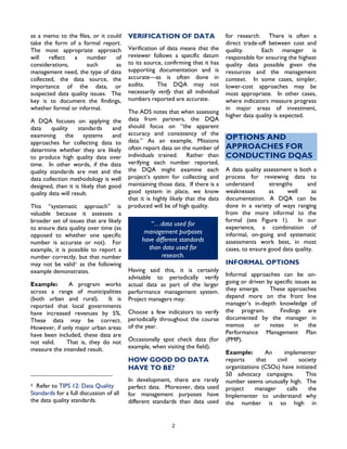 2
as a memo to the files, or it could
take the form of a formal report.
The most appropriate approach
will reflect a number of
considerations, such as
management need, the type of data
collected, the data source, the
importance of the data, or
suspected data quality issues. The
key is to document the findings,
whether formal or informal.
A DQA focuses on applying the
data quality standards and
examining the systems and
approaches for collecting data to
determine whether they are likely
to produce high quality data over
time. In other words, if the data
quality standards are met and the
data collection methodology is well
designed, then it is likely that good
quality data will result.
This “systematic approach” is
valuable because it assesses a
broader set of issues that are likely
to ensure data quality over time (as
opposed to whether one specific
number is accurate or not). For
example, it is possible to report a
number correctly, but that number
may not be valid1 as the following
example demonstrates.
Example: A program works
across a range of municipalities
(both urban and rural). It is
reported that local governments
have increased revenues by 5%.
These data may be correct.
However, if only major urban areas
have been included, these data are
not valid. That is, they do not
measure the intended result.
1 Refer to TIPS 12: Data Quality
Standards for a full discussion of all
the data quality standards.
VERIFICATION OF DATA
Verification of data means that the
reviewer follows a specific datum
to its source, confirming that it has
supporting documentation and is
accurate—as is often done in
audits. The DQA may not
necessarily verify that all individual
numbers reported are accurate.
The ADS notes that when assessing
data from partners, the DQA
should focus on “the apparent
accuracy and consistency of the
data.” As an example, Missions
often report data on the number of
individuals trained. Rather than
verifying each number reported,
the DQA might examine each
project’s system for collecting and
maintaining those data. If there is a
good system in place, we know
that it is highly likely that the data
produced will be of high quality.
“…data used for
management purposes
have different standards
than data used for
research.
Having said this, it is certainly
advisable to periodically verify
actual data as part of the larger
performance management system.
Project managers may:
Choose a few indicators to verify
periodically throughout the course
of the year.
Occasionally spot check data (for
example, when visiting the field).
HOW GOOD DO DATA
HAVE TO BE?
In development, there are rarely
perfect data. Moreover, data used
for management purposes have
different standards than data used
for research. There is often a
direct trade-off between cost and
quality. Each manager is
responsible for ensuring the highest
quality data possible given the
resources and the management
context. In some cases, simpler,
lower-cost approaches may be
most appropriate. In other cases,
where indicators measure progress
in major areas of investment,
higher data quality is expected.
OPTIONS AND
APPROACHES FOR
CONDUCTING DQAS
A data quality assessment is both a
process for reviewing data to
understand strengths and
weaknesses as well as
documentation. A DQA can be
done in a variety of ways ranging
from the more informal to the
formal (see Figure 1). In our
experience, a combination of
informal, on-going and systematic
assessments work best, in most
cases, to ensure good data quality.
INFORMAL OPTIONS
Informal approaches can be on-
going or driven by specific issues as
they emerge. These approaches
depend more on the front line
manager’s in-depth knowledge of
the program. Findings are
documented by the manager in
memos or notes in the
Performance Management Plan
(PMP).
Example: An implementer
reports that civil society
organizations (CSOs) have initiated
50 advocacy campaigns. This
number seems unusually high. The
project manager calls the
Implementer to understand why
the number is so high in
 