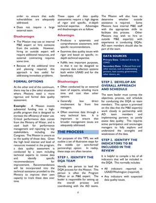 4
order to ensure that audit
vulnerabilities are adequately
addressed.
• Does not require a large
external team.
Disadvantages
• The Mission may use an internal
M&E expert or hire someone
from the outside. However,
hiring an outside expert will
require additional resources, and
external contracting requires
some time.
• Because of the additional time
and planning required, this
approach is less useful for
addressing immediate problems.
FORMAL OPTIONS
At the other end of the continuum,
there may be a few select situations
where Missions need a more
rigorous and formal data quality
assessment.
Example: A Mission invests
substantial funding into a high-
profile program that is designed to
increase the efficiency of water use.
Critical performance data comes
from the Ministry of Water, and is
used both for performance
management and reporting to key
stakeholders, including the
Congress. The Mission is unsure as
to the quality of those data. Given
the high level interest and level of
resources invested in the program,
a data quality assessment is
conducted by a team including
technical experts to review data
and identify specific
recommendations for
improvement. Recommendations
will be incorporated into the
technical assistance provided to the
Ministry to improve their own
capacity to track these data over
time.
These types of data quality
assessments require a high degree
of rigor and specific, in-depth
technical expertise. Advantages
and disadvantages are as follow:
Advantages
• Produces a systematic and
comprehensive assessment, with
specific recommendations.
• Examines data quality issues with
rigor and based on specific, in-
depth technical expertise.
• Fulfills two important purposes,
in that it can be designed to
improve data collection systems
both within USAID and for the
beneficiary.
Disadvantages
• Often conducted by an external
team of experts, entailing more
time and cost than other
options.
• Generally less direct
involvement by front line
managers.
• Often examines data through a
very technical lens. It is
important to ensure that
broader management issues are
adequately addressed.
THE PROCESS
For purposes of this TIPS, we will
outline a set of illustrative steps for
the middle (or semi-formal/
partnership) option. In reality,
these steps are often iterative.
STEP 1. IDENTIFY THE
DQA TEAM
Identify one person to lead the
DQA process for the Mission. This
person is often the Program
Officer or an M&E expert. The
leader is responsible for setting up
the overall process and
coordinating with the AO teams.
The Mission will also have to
determine whether outside
assistance is required. Some
Missions have internal M&E staff
with the appropriate skills to
facilitate this process. Other
Missions may wish to hire an
outside M&E expert(s) with
experience in conducting DQAs.
AO team members should also be
part of the team.
DATA SOURCES
Primary Data: Collected directly by
USAID.
Secondary Data: Collected from and
other sources, such as implementing
partners, host country governments,
other donors, etc.
STEP 2. DEVELOP AN
OVERALL APPROACH
AND SCHEDULE
The team leader must convey the
objectives, process, and schedule
for conducting the DQA to team
members. This option is premised
on the idea that the M&E expert(s)
work closely in partnership with
AO team members and
implementing partners to jointly
assess data quality. This requires
active participation and encourages
managers to fully explore and
understand the strengths and
weaknesses of the data.
STEP 3. IDENTIFY THE
INDICATORS TO BE
INCLUDED IN THE
REVIEW
It is helpful to compile a list of all
indicators that will be included in
the DQA. This normally includes:
• All indicators reported to
USAID/Washington (required).
• Any indicators with suspected
data quality issues.
 