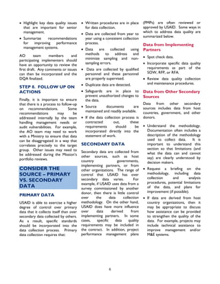 6
• Highlight key data quality issues
that are important for senior
management.
• Summarize recommendations
for improving performance
management systems.
AO team members and
participating implementers should
have an opportunity to review the
first draft. Any comments or issues
can then be incorporated and the
DQA finalized.
STEP 8. FOLLOW UP ON
ACTIONS
Finally, it is important to ensure
that there is a process to follow-up
on recommendations. Some
recommendations may be
addressed internally by the team
handling management needs or
audit vulnerabilities. For example,
the AO team may need to work
with a Ministry to ensure that data
can be disaggregated in a way that
correlates precisely to the target
group. Other issues may need to
be addressed during the Mission’s
portfolio reviews.
CONSIDER THE
SOURCE – PRIMARY
VS. SECONDARY
DATA
PRIMARY DATA
USAID is able to exercise a higher
degree of control over primary
data that it collects itself than over
secondary data collected by others.
As a result, specific standards
should be incorporated into the
data collection process. Primary
data collection requires that:
• Written procedures are in place
for data collection.
• Data are collected from year to
year using a consistent collection
process.
• Data are collected using
methods to address and
minimize sampling and non-
sampling errors.
• Data are collected by qualified
personnel and these personnel
are properly supervised.
• Duplicate data are detected.
• Safeguards are in place to
prevent unauthorized changes to
the data.
• Source documents are
maintained and readily available.
• If the data collection process is
contracted out, these
requirements should be
incorporated directly into the
statement of work.
SECONDARY DATA
Secondary data are collected from
other sources, such as host
country governments,
implementing partners, or from
other organizations. The range of
control that USAID has over
secondary data varies. For
example, if USAID uses data from a
survey commissioned by another
donor, then there is little control
over the data collection
methodology. On the other hand,
USAID does have more influence
over data derived from
implementing partners. In some
cases, specific data quality
requirements may be included in
the contract. In addition, project
performance management plans
(PMPs) are often reviewed or
approved by USAID. Some ways in
which to address data quality are
summarized below.
Data from Implementing
Partners
• Spot check data.
• Incorporate specific data quality
requirements as part of the
SOW, RFP, or RFA.
• Review data quality collection
and maintenance procedures.
Data from Other Secondary
Sources
Data from other secondary
sources includes data from host
countries, government, and other
donors.
• Understand the methodology.
Documentation often includes a
description of the methodology
used to collect data. It is
important to understand this
section so that limitations (and
what the data can and cannot
say) are clearly understood by
decision makers.
• Request a briefing on the
methodology, including data
collection and analysis
procedures, potential limitations
of the data, and plans for
improvement (if possible).
• If data are derived from host
country organizations, then it
may be appropriate to discuss
how assistance can be provided
to strengthen the quality of the
data. For example, projects may
include technical assistance to
improve management and/or
M&E systems.
 