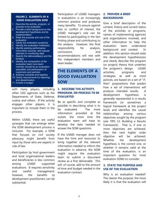 3
with many players, including
other USG agencies such as the
Departments of State, Defense,
Justice and others. If the activity
engages other players, it is
important to include them in the
process.
Within USAID, there are useful
synergies that can emerge when
the SOW development process is
inclusive. For example, a SOW
that focuses on civil society
advocacy might benefit from
input by those who are experts in
rule of law.
Participation by host government
and local organizational leaders
and beneficiaries is less common
among USAID supported
evaluations. It requires sensitivity
and careful management;
however, the benefits to
development practitioners can be
substantial.
Participation of USAID managers
in evaluations is an increasingly
common practice and produces
many benefits. To ensure against
bias or conflict of interest, the
USAID manager‟s role can be
limited to participating in the fact
finding phase and contributing to
the analysis. However, the final
responsibility for analysis,
conclusions and
recommendations will rest with
the independent members and
team leader.
THE ELEMENTS OF A
GOOD EVALUATION
SOW
1. DESCRIBE THE ACTIVITY,
PROGRAM, OR PROCESS TO BE
EVALUATED
Be as specific and complete as
possible in describing what is to
be evaluated. The more
information provided at the
outset, the more time the
evaluation team will have to
develop the data needed to
answer the SOW questions.
If the USAID manager does not
have the time and resources to
bring together all the relevant
information needed to inform the
evaluation in advance, the SOW
might require the evaluation
team to submit a document
review as a first deliverable. This
will, of course, add to the amount
of time and budget needed in the
evaluation contract.
2. PROVIDE A BRIEF
BACKGROUND
Give a brief description of the
context, history and current status
of the activities or programs,
names of implementing agencies
and organizations involved, and
other information to help the
evaluation team understand
background and context. In
addition, this section should state
the development hypothesis(es)
and clearly describe the program
(or project) theory that underlies
the program‟s design. USAID
activities, programs and
strategies, as well as most
policies, are based on a set of “if-
then” propositions that predict
how a set of interventions will
produce intended results. A
development hypothesis is
generally represented in a results
framework (or sometimes a
logical framework at the project
level) and identifies the causal
relationships among various
objectives sought by the program
(see TIPS 13: Building a Results
Framework). That is, if one or
more objectives are achieved,
then the next higher order
objective will be achieved.
Whether the development
hypothesis is the correct one, or
whether it remains valid at the
time of the evaluation, is an
important question for most
evaluation SOWs to consider.
3. STATE THE PURPOSE AND
USE OF THE EVALUATION
Why is an evaluation needed?
The clearer the purpose, the more
likely it is that the evaluation will
FIGURE 2. ELEMENTS OF A
GOOD EVALUATION SOW
1. Describe the activity, program, or
process to be evaluated
2. Provide a brief background on the
development hypothesis and its
implementation
3. State the purpose and use of the
evaluation
4. Clarify the evaluation questions
5. Identify the evaluation method(s)
6. Identify existing performance
information sources, with special
attention to monitoring data
7. Specify the deliverables(s) and the
timeline
8. Identify the composition of the
evaluation team (one team
member should be an evaluation
specialist) and participation of
customers and partners
9. Address schedule and logistics
10. Clarify requirements for reporting
and dissemination
11. Include a budget
 