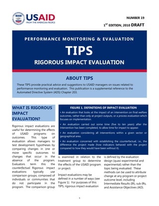 1
PERFORMANCE MONITORING & EVALUATION
TIPS
RIGOROUS IMPACT EVALUATION
ABOUT TIPS
These TIPS provide practical advice and suggestions to USAID managers on issues related to
performance monitoring and evaluation. This publication is a supplemental reference to the
Automated Directive System (ADS) Chapter 203.
WHAT IS RIGOROUS
IMPACT
EVALUATION?
Rigorous impact evaluations are
useful for determining the effects
of USAID programs on
outcomes. This type of
evaluation allows managers to
test development hypotheses by
comparing changes in one or
more specific outcomes to
changes that occur in the
absence of the program.
Evaluators term this the
counterfactual. Rigorous impact
evaluations typically use
comparison groups, composed of
individuals or communities that
do not participate in the
program. The comparison group
is examined in relation to the
treatment group to determine
the effects of the USAID program
or project.
Impact evaluations may be
defined in a number of ways (see
Figure 1). For purposes of this
TIPS, rigorous impact evaluation
is defined by the evaluation
design (quasi-experimental and
experimental) rather than the
topic being evaluated. These
methods can be used to attribute
change at any program or project
outcome level, including
Intermediate Results (IR), sub-IRs,
and Assistance Objectives (AO).
FIGURE 1. DEFINITIONS OF IMPACT EVALUATION
• An evaluation that looks at the impact of an intervention on final welfare
outcomes, rather than only at project outputs, or a process evaluation which
focuses on implementation.
• An evaluation carried out some time (five to ten years) after the
intervention has been completed, to allow time for impact to appear.
• An evaluation considering all interventions within a given sector or
geographical area.
• An evaluation concerned with establishing the counterfactual, i.e., the
difference the project made (how indicators behaved with the project
compared to how they would have been without it).
NUMBER 19
1ST
EDITION, 2010 DRAFT
 