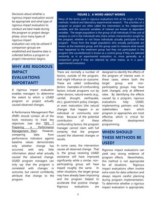 2
Decisions about whether a
rigorous impact evaluation would
be appropriate and what type of
rigorous impact evaluation to
conduct are best made during
the program or project design
phase, since many types of
rigorous impact
evaluation can only be utilized if
comparison groups are
established and baseline data is
collected before a program or
project intervention begins.
WHY ARE RIGOROUS
IMPACT
EVALUATIONS
IMPORTANT?
A rigorous impact evaluation
enables managers to determine
the extent to which a USAID
program or project actually
caused observed changes.
A Performance Management Plan
(PMP) should contain all of the
tools necessary to track key
objectives (see also TIPS 7
Preparing a Performance
Management Plan). However,
comparing data from
performance indicators against
baseline values demonstrates
only whether change has
occurred, with very little
information about what actually
caused the observed change.
USAID program managers can
only say that the program is
correlated with changes in
outcome, but cannot confidently
attribute that change to the
program.
There are normally a number of
factors, outside of the program,
that might influence an outcome.
These are called confounding
factors. Examples of confounding
factors include programs run by
other donors, natural events (e.g.,
rainfall, drought, earthquake,
etc.), government policy changes,
or even maturation (the natural
changes that happen in an
individual or community over
time). Because of the potential
contribution of these
confounding factors, the program
manager cannot claim with full
certainty that the program
caused the observed changes or
results.
In some cases, the intervention
causes all observed change. That
is, the group receiving USAID
assistance will have improved
significantly while a similar, non-
participating group will have
stayed roughly the same. In
other situations, the target group
may have already been improving
and the program helped to
accelerate that positive change.
Rigorous evaluations are
designed to identify the effects of
the program of interest even in
these cases, where both the
target group and non-
participating groups may have
both changed, only at different
rates. By identifying the effects
caused by a program, rigorous
evaluations help USAID,
implementing partners and key
stakeholders learn which
program or approaches are most
effective, which is critical for
effective development
programming.
WHEN SHOULD
THESE METHODS BE
USED?
Rigorous impact evaluations can
yield very strong evidence of
program effects. Nevertheless,
this method is not appropriate
for all situations. Rigorous
impact evaluations often involve
extra costs for data collection and
always require careful planning
during program implementation.
To determine whether a rigorous
impact evaluation is appropriate,
FIGURE 2. A WORD ABOUT WORDS
Many of the terms used in rigorous evaluations hint at the origin of these
methods: medical and laboratory experimental research. The activities of a
program or project are often called the intervention or the independent
variable, and the outcome variables of interest are known as dependent
variables. The target population is the group of all individuals (if the unit of
analysis or unit is the individual) who share certain characteristics sought by
the program, whether or not those individuals actually participate in the
program. Those from the target population who actually participate are
known as the treatment group, and the group used to measure what would
have happened to the treatment group had they not participated in the
program (the counterfactual) is known as a control group if they are selected
randomly, as in an experimental evaluation, or, more generally, as a
comparison group if they are selected by other means, as in a quasi-
experimental evaluation.
 
