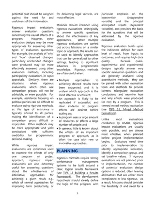 3
potential cost should be weighed
against the need for and
usefulness of the information.
Rigorous impact evaluations
answer evaluation questions
concerning the causal effects of a
program. However, other
evaluation designs may be more
appropriate for answering other
types of evaluation questions.
For example, the analysis of ‘why’
and ‘how’ observed changes,
particularly unintended changes,
were produced may be more
effectively answered using other
evaluation methods, including
participatory evaluations or rapid
appraisals. Similarly, there are
situations when rigorous
evaluations, which often use
comparison groups, will not be
advisable, or even possible. For
example, assistance focusing on
political parties can be difficult to
evaluate using rigorous methods,
as this type of assistance is
typically offered to all parties,
making the identification of a
comparison group difficult or
impossible. Other methods may
be more appropriate and yield
conclusions with sufficient
credibility for programmatic
decision-making.
While rigorous impact
evaluations are sometimes used
to examine the effects of only
one program or project
approach, rigorous impact
evaluations are also extremely
useful for answering questions
about the effectiveness of
alternative approaches for
achieving a given result, e.g.,
which of several approaches for
improving farm productivity, or
for delivering legal services, are
most effective.
Missions should consider using
rigorous evaluations strategically
to answer specific questions
about the effectiveness of key
approaches. When multiple
rigorous evaluations are carried
out across Missions on a similar
topic or approach, the results can
be used to identify approaches
that can be generalized to other
settings, leading to significant
advances in programmatic
knowledge. Rigorous methods
are often useful when:
 Multiple approaches to
achieving desired results have
been suggested, and it is
unclear which approach is the
most effective or efficient;
 An approach is likely to be
replicated if successful, and
clear evidence of program
effects are desired before
scaling up;
 A program uses a large amount
of resources or affects a large
number of people; and
 In general, little is known about
the effects of an important
program or approach, as is
often the case with new or
innovative approaches.
PLANNING
Rigorous methods require strong
performance management
systems to be built around a
clear, logical results framework
(see TIPS 13 Building a Results
Framework). The development
hypothesis should clearly define
the logic of the program, with
particular emphasis on the
intervention (independent
variable) and the principal
anticipated results (dependent
variables), and provides the basis
for the questions that will be
addressed by the rigorous
evaluation.
Rigorous evaluation builds upon
the indicators defined for each
level of result, from inputs to
outcomes, and requires high data
quality. Because quasi-
experimental and experimental
designs typically answer very
specific evaluation questions and
are generally analyzed using
quantitative methods, they can
be paired with other evaluation
tools and methods to provide
context, triangulate evaluation
conclusions, and examine how
and why effects were produced
(or not) by a program. This is
termed mixed method evaluation
(see TIPS 16, Mixed Method
Evaluations).
Unlike most evaluations
conducted by USAID, rigorous
impact evaluations are usually
only possible, and are always
most effective, when planned
before project implementation
begins. Evaluators need time
prior to implementation to
identify appropriate indicators,
identify a comparison group, and
set baseline values. If rigorous
evaluations are not planned prior
to implementation, the number
of potential evaluation design
options is reduced, often leaving
alternatives that are either more
complicated or less rigorous. As
a result, Missions should consider
the feasibility of and need for a
 