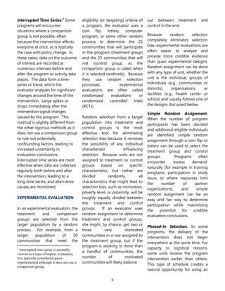 6
Interrupted Time Series.1
Some
programs will encounter
situations where a comparison
group is not possible, often
because the intervention affects
everyone at once, as is typically
the case with policy change. In
these cases, data on the outcome
of interest are recorded at
numerous intervals before and
after the program or activity take
places. The data form a time-
series or trend, which the
evaluator analyzes for significant
changes around the time of the
intervention. Large spikes or
drops immediately after the
intervention signal changes
caused by the program. This
method is slightly different from
the other rigorous methods as it
does not use a comparison group
to rule out potentially
confounding factors, leading to
increased uncertainty in
evaluation conclusions.
Interrupted time series are most
effective when data are collected
regularly both before and after
the intervention, leading to a
long time series, and alternative
causes are monitored.
EXPERIMENTAL EVALUATION
In an experimental evaluation, the
treatment and comparison
groups are selected from the
target population by a random
process. For example, from a
target population of 50
communities that meet the
1
Interrupted time series is normally
viewed as a type of impact evaluation.
It is typically considered quasi-
experiemental although it does not use a
comparison group.
eligibility (or targeting) criteria of
a program, the evaluator uses a
coin flip, lottery, computer
program, or some other random
process to determine the 25
communities that will participate
in the program (treatment group)
and the 25 communities that will
not (control group, as the
comparison group is called when
it is selected randomly). Because
they use random selection
processes, experimental
evaluations are often called
randomized evaluations or
randomized controlled trials
(RCTs).
Random selection from a target
population into treatment and
control groups is the most
effective tool for eliminating
selection bias because it removes
the possibility of any individual
characteristic influencing
selection. Because units are not
assigned to treatment or control
groups based on specific
characteristics, but rather are
divided randomly, all
characteristics that might lead to
selection bias, such as motivation,
poverty level, or proximity, will be
roughly equally divided between
the treatment and control
groups. If an evaluator uses
random assignment to determine
treatment and control groups,
she might, by chance, get two or
three very motivated
communities in a row assigned to
the treatment group, but if the
program is working in more than
a handful of communities, the
number of motivated
communities will likely balance
out between treatment and
control in the end.
Because random selection
completely eliminates selection
bias, experimental evaluations are
often easier to analyze and
provide more credible evidence
than quasi experimental designs.
Random assignment can be done
with any type of unit, whether the
unit is the individual, groups of
individuals (e.g., communities or
districts), organizations, or
facilities (e.g., health center or
school) and usually follows one of
the designs discussed below.
Simple Random Assignment.
When the number of program
participants has been decided
and additional eligible individuals
are identified, simple random
assignment through a coin flip or
lottery can be used to select the
treatment group and control
groups. Programs often
encounter ‘excess demand’
naturally (for example in training
programs, participation in study
tours, or where resources limit
the number of partner
organizations), and simple
random assignment can be an
easy and fair way to determine
participation while maximizing
the potential for credible
evaluation conclusions.
Phased-In Selection. In some
programs, the delivery of the
intervention does not begin
everywhere at the same time. For
capacity or logistical reasons,
some units receive the program
intervention earlier than others.
This type of schedule creates a
natural opportunity for using an
 