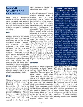 8
COMMON
QUESTIONS AND
CHALLENGES
While rigorous evaluations
require significant attention to
detail in advance, they need not
be impossibly complex. Many of
the most common questions and
challenges can be anticipated and
minimized.
COST
Rigorous evaluations will almost
always cost more than standard
evaluations that do not require
comparison groups. However,
the additional cost can
sometimes be quite low
depending on the type and
availability of data to be
collected. Moreover, findings
from rigorous evaluations may
lead to future cost-savings,
through improved programming
and more efficient use of
resources over the longer term.
Nevertheless, program managers
must anticipate these additional
costs, including the additional
planning requirements, in terms
of staffing and budget needs.
ETHICS
The use of comparison groups is
sometimes criticized for denying
treatment to potential
beneficiaries. However, every
program has finite resources and
must select a limited number of
program participants. Random
selection of program participants
is often viewed, even by those
beneficiaries who are not
selected, as being the fairest and
most transparent method for
determining participation.
A second, more powerful, ethical
question emerges when a
program seeks to target
participants that are thought to
be most in need of the program.
In some cases, rigorous
evaluations require a relaxing of
targeting requirements (as
discussed in Figure 6) in order to
identify enough similar units to
constitute a comparison group,
meaning that perhaps some of
those identified as the ‘neediest’
might be assigned to the
comparison group. However, it is
often the case that the criteria
used to target groups do not
provide a degree of precision
required to confidently rank-
order potential participants.
Moreover, rigorous evaluations
can help identify which groups
benefit most, thereby improving
targeting for future programs.
SPILLOVER
Programs are often designed to
incorporate ‘multiplier effects’
whereby program effects in one
community naturally spread to
others nearby. While these
effects help to broaden the
impact of a program, they can
result in bias in conclusions when
the effects on the treatment
group spillover to the comparison
group. When comparison groups
also benefit from a program, then
they no longer measure only the
confounding effects, but also a
portion of the program effect.
This leads to underestimation of
program impact since they
appear better off than they would
have been in the absence of the
program. In some cases,
spillovers can be mapped and
measured but, most often, they
must be controlled in advance by
selecting treatment and control
groups or units that are unlikely
to significantly interact with one
another. A special case of
spillover occurs in substitution
bias wherein governments or
other donors target only the
comparison group to fill in gaps
of service. This is best avoided by
ensuring coordination between
FIGURE 6. TARGETING IN
RIGOROUS EVALUATIONS
Programs often have specific
eligibility requirements without
which a potential participant could
not feasibly participate. Other
programs target certain groups
because of perceived need or
likelihood of success. Targeting is
still possible with rigorous
evaluations, whether experimental
or quasi-experimental, but must be
approached in a slightly different
manner. If a program intends to
work in 25 communities, rather than
defining one group of 25
communities that meet the criteria
and participate in the program, it
might be necessary to identify a
group of 50 communities that meet
the eligibility or targeting criteria
and will be split into the treatment
and comparison group. This
reduces the potential for selection
bias while still permitting the
program to target certain groups.
In situations where no additional
communities meet the eligibility
criteria and the criteria cannot be
relaxed, phase-in or multiple
treatment approaches, as discussed
below, might be appropriate.
 