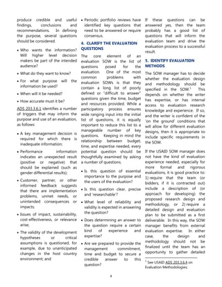 4
produce credible and useful
findings, conclusions and
recommendations. In defining
the purpose, several questions
should be considered.
 Who wants the information?
Will higher level decision
makers be part of the intended
audience?
 What do they want to know?
 For what purpose will the
information be used?
 When will it be needed?
 How accurate must it be?
ADS 203.3.6.1 identifies a number
of triggers that may inform the
purpose and use of an evaluation,
as follows:
 A key management decision is
required for which there is
inadequate information;
 Performance information
indicates an unexpected result
(positive or negative) that
should be explained (such as
gender differential results);
 Customer, partner, or other
informed feedback suggests
that there are implementation
problems, unmet needs, or
unintended consequences or
impacts;
 Issues of impact, sustainability,
cost-effectiveness, or relevance
arise;
 The validity of the development
hypotheses or critical
assumptions is questioned, for
example, due to unanticipated
changes in the host country
environment; and
 Periodic portfolio reviews have
identified key questions that
need to be answered or require
consensus.
4. CLARIFY THE EVALUATION
QUESTIONS
The core element of an
evaluation SOW is the list of
questions posed for the
evaluation. One of the most
common problems with
evaluation SOWs is that they
contain a long list of poorly
defined or “difficult to answer”
questions given the time, budget
and resources provided. While a
participatory process ensures
wide ranging input into the initial
list of questions, it is equally
important to reduce this list to a
manageable number of key
questions. Keeping in mind the
relationship between budget,
time, and expertise needed, every
potential question should be
thoughtfully examined by asking
a number of questions.
 Is this question of essential
importance to the purpose and
the users of the evaluation?
 Is this question clear, precise
and „researchable‟?
 What level of reliability and
validity is expected in answering
the question?
 Does determining an answer to
the question require a certain
kind of experience and
expertise?
 Are we prepared to provide the
management commitment,
time and budget to secure a
credible answer to this
question?
If these questions can be
answered yes, then the team
probably has a good list of
questions that will inform the
evaluation team and drive the
evaluation process to a successful
result.
5. IDENTIFY EVALUATION
METHODS
The SOW manager has to decide
whether the evaluation design
and methodology should be
specified in the SOW.1
This
depends on whether the writer
has expertise, or has internal
access to evaluation research
knowledge and experience. If so,
and the writer is confident of the
„on the ground‟ conditions that
will allow for different evaluation
designs, then it is appropriate to
include specific requirements in
the SOW.
If the USAID SOW manager does
not have the kind of evaluation
experience needed, especially for
more formal and rigorous
evaluations, it is good practice to:
1) require that the team (or
bidders, if it is contracted out)
include a description of (or
approach for developing) the
proposed research design and
methodology, or 2) require a
detailed design and evaluation
plan to be submitted as a first
deliverable. In this way, the SOW
manager benefits from external
evaluation expertise. In either
case, the design and
methodology should not be
finalized until the team has an
opportunity to gather detailed
1
See USAID ADS 203.3.6.4 on
Evaluation Methodologies;
 