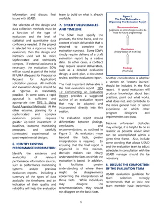 5
information and discuss final
issues with USAID.
The selection of the design and
data collection methods must be
a function of the type of
evaluation and the level of
statistical and quantitative data
confidence needed. If the project
is selected for a rigorous impact
evaluation, then the design and
methods used will be more
sophisticated and technically
complex. If external assistance is
necessary, the evaluation SOW
will be issued as part of the initial
RFP/RFA (Request for Proposal or
Request for Application)
solicitation process. All methods
and evaluation designs should be
as rigorous as reasonably
possible. In some cases, a rapid
appraisal is sufficient and
appropriate (see TIPS 5: Using
Rapid Appraisal Methods). At the
other extreme, planning for a
sophisticated and complex
evaluation process requires
greater up-front investment in
baselines, outcome monitoring
processes, and carefully
constructed experimental or
quasi-experimental designs.
6. IDENTIFY EXISTING
PERFORMANCE INFORMATION
Identify the existence and
availability of relevant
performance information sources,
such as performance monitoring
systems and/or previous
evaluation reports. Including a
summary of the types of data
available, the timeframe, and an
indication of their quality and
reliability will help the evaluation
team to build on what is already
available.
7. SPECIFY DELIVERABLES
AND TIMELINE
The SOW must specify the
products, the time frame, and the
content of each deliverable that is
required to complete the
evaluation contract. Some SOWs
simply require delivery of a draft
evaluation report by a certain
date. In other cases, a contract
may require several deliverables,
such as a detailed evaluation
design, a work plan, a document
review, and the evaluation report.
The most important deliverable is
the final evaluation report. TIPS
17: Constructing an Evaluation
Report provides a suggested
outline of an evaluation report
that may be adapted and
incorporated directly into this
section.
The evaluation report should
differentiate between findings,
conclusions, and
recommendations, as outlined in
Figure 3. As evaluators move
beyond the facts, greater
interpretation is required. By
ensuring that the final report is
organized in this manner,
decision makers can clearly
understand the facts on which the
evaluation is based. In addition,
it facilitates greater
understanding of where there
might be disagreements
concerning the interpretation of
those facts. While individuals
may disagree on
recommendations, they should
not disagree on the basic facts.
Another consideration is whether
a section on “lessons learned”
should be included in the final
report. A good evaluation will
produce knowledge about best
practices, point out what works,
what does not, and contribute to
the more general fund of tested
experience on which other
program designers and
implementers can draw.
Because unforeseen obstacles
may emerge, it is helpful to be as
realistic as possible about what
can be accomplished within a
given time frame. Also, include
some wording that allows USAID
and the evaluation team to adjust
schedules in consultation with the
USAID manager should this be
necessary.
8. DISCUSS THE COMPOSITION
OF THE EVALUATION TEAM
USAID evaluation guidance for
team selection strongly
recommends that at least one
team member have credentials
 