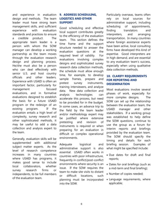6
and experience in evaluation
design and methods. The team
leader must have strong team
management skills, and sufficient
experience with evaluation
standards and practices to ensure
a credible product. The
appropriate team leader is a
person with whom the SOW
manager can develop a working
partnership as the team moves
through the evaluation research
design and planning process.
He/she must also be a person
who can deal effectively with
senior U.S. and host country
officials and other leaders.
Experience with USAID is often an
important factor, particularly for
management focused
evaluations, and in formative
evaluations designed to establish
the basis for a future USAID
program or the redesign of an
existing program. If the
evaluation entails a high level of
complexity, survey research and
other sophisticated methods, it
may be useful to add a data
collection and analysis expert to
the team.
Generally, evaluation skills will be
supplemented with additional
subject matter experts. As the
level of research competence
increases in many countries
where USAID has programs, it
makes good sense to include
local collaborators, whether
survey research firms or
independents, to be full members
of the evaluation team.
9. ADDRESS SCHEDULING,
LOGISTICS AND OTHER
SUPPORT
Good scheduling and effective
local support contributes greatly
to the efficiency of the evaluation
team. This section defines the
time frame and the support
structure needed to answer the
evaluation questions at the
required level of validity. For
evaluations involving complex
designs and sophisticated survey
research data collection methods,
the schedule must allow enough
time, for example, to develop
sample frames, prepare and
pretest survey instruments,
training interviewers, and analyze
data. New data collection and
analysis technologies can
accelerate this process, but need
to be provided for in the budget.
In some cases, an advance trip to
the field by the team leader
and/or methodology expert may
be justified where extensive
pretesting and revision of
instruments is required or when
preparing for an evaluation in
difficult or complex operational
environments.
Adequate logistical and
administrative support is also
essential. USAID often works in
countries with poor infrastructure,
frequently in conflict/post-conflict
environments where security is an
issue. If the SOW requires the
team to make site visits to distant
or difficult locations, such
planning must be incorporated
into the SOW.
Particularly overseas, teams often
rely on local sources for
administrative support, including
scheduling of appointments,
finding translators and
interpreters, and arranging
transportation. In many countries
where foreign assistance experts
have been active, local consulting
firms have developed this kind of
expertise. Good interpreters are
in high demand, and are essential
to any evaluation team‟s success,
especially when using qualitative
data collection methods.
10. CLARIFY REQUIREMENTS
FOR REPORTING AND
DISSEMINATION
Most evaluations involve several
phases of work, especially for
more complex designs. The
SOW can set up the relationship
between the evaluation team, the
USAID manager and other
stakeholders. If a working group
was established to help define
the SOW questions, continue to
use the group as a forum for
interim reports and briefings
provided by the evaluation team.
The SOW should specify the
timing and details for each
briefing session. Examples of
what might be specified include:
 Due dates for draft and final
reports;
 Dates for oral briefings (such as
a mid-term and final briefing);
 Number of copies needed;
 Language requirements, where
applicable;
 