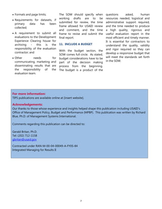 7
 Formats and page limits;
 Requirements for datasets, if
primary data has been
collected;
 A requirement to submit all
evaluations to the Development
Experience Clearing house for
archiving - this is the
responsibility of the evaluation
contractor; and
 Other needs for
communicating, marketing and
disseminating results that are
the responsibility of the
evaluation team.
The SOW should specify when
working drafts are to be
submitted for review, the time
frame allowed for USAID review
and comment, and the time
frame to revise and submit the
final report.
11. INCLUDE A BUDGET
With the budget section, the
SOW comes full circle. As stated,
budget considerations have to be
part of the decision making
process from the beginning.
The budget is a product of the
questions asked, human
resources needed, logistical and
administrative support required,
and the time needed to produce
a high quality, rigorous and
useful evaluation report in the
most efficient and timely manner.
It is essential for contractors to
understand the quality, validity
and rigor required so they can
develop a responsive budget that
will meet the standards set forth
in the SOW.
For more information:
TIPS publications are available online at [insert website].
Acknowledgements:
Our thanks to those whose experience and insights helped shape this publication including USAID‟s
Office of Management Policy, Budget and Performance (MPBP). This publication was written by Richard
Blue, Ph.D. of Management Systems International.
Comments regarding this publication can be directed to:
Gerald Britan, Ph.D.
Tel: (202) 712-1158
gbritan@usaid.gov
Contracted under RAN-M-00-04-00049-A-FY0S-84
Integrated Managing for Results II
 