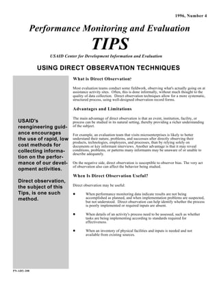 USAID's
reengineering guid-
ance encourages
the use of rapid, low
cost methods for
collecting informa-
tion on the perfor-
mance of our devel-
opment activities.
Direct observation,
the subject of this
Tips, is one such
method.
PN-ABY-208
1996, Number 4
Performance Monitoring and Evaluation
TIPSUSAID Center for Development Information and Evaluation
USING DIRECT OBSERVATION TECHNIQUES
What is Direct Observation?
Most evaluation teams conduct some fieldwork, observing what's actually going on at
assistance activity sites. Often, this is done informally, without much thought to the
quality of data collection. Direct observation techniques allow for a more systematic,
structured process, using well-designed observation record forms.
Advantages and Limitations
The main advantage of direct observation is that an event, institution, facility, or
process can be studied in its natural setting, thereby providing a richer understanding
of the subject.
For example, an evaluation team that visits microenterprises is likely to better
understand their nature, problems, and successes after directly observing their
products, technologies, employees, and processes, than by relying solely on
documents or key informant interviews. Another advantage is that it may reveal
conditions, problems, or patterns many informants may be unaware of or unable to
describe adequately.
On the negative side, direct observation is susceptible to observer bias. The very act
of observation also can affect the behavior being studied.
When Is Direct Observation Useful?
Direct observation may be useful:
When performance monitoring data indicate results are not being
accomplished as planned, and when implementation problems are suspected,
but not understood. Direct observation can help identify whether the process
is poorly implemented or required inputs are absent.
When details of an activity's process need to be assessed, such as whether
tasks are being implementing according to standards required for
effectiveness.
When an inventory of physical facilities and inputs is needed and not
available from existing sources.
 