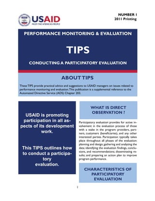 1
ABOUTTIPS
These TIPS provide practical advice and suggestions to USAID managers on issues related to
performance monitoring and evaluation.This publication is a supplemental reference to the
Automated Directive Service (ADS) Chapter 203.
PERFORMANCE MONITORING & EVALUATION
TIPS
CONDUCTING A PARTICIPATORY EVALUATION
NUMBER 1
2011 Printing
USAID is promoting
participation in all as-
pects of its development
work.
This TIPS outlines how
to conduct a participa-
tory
evaluation.
Participatory evaluation provides for active in-
volvement in the evaluation process of those
with a stake in the program: providers, part-
ners, customers (beneficiaries), and any other
interested parties. Participation typically takes
place throughout all phases of the evaluation:
planning and design; gathering and analyzing the
data; identifying the evaluation findings, conclu-
sions, and recommendations; disseminating re-
sults; and preparing an action plan to improve
program performance.
WHAT IS DIRECT
OBSERVATION ?
CHARACTERISTICS OF
PARTICIPATORY
EVALUATION
 