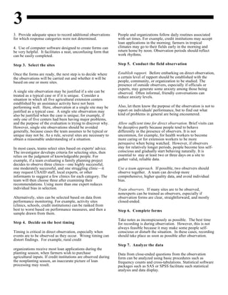 3
3. Provide adequate space to record additional observations People and organizations follow daily routines associated
for which response categories were not determined. with set times. For example, credit institutions may accept
4. Use of computer software designed to create forms can
be very helpful. It facilitates a neat, unconfusing form that
can be easily completed.
Step 3. Select the sites
Once the forms are ready, the next step is to decide where
the observations will be carried out and whether it will be
based on one or more sites.
A single site observation may be justified if a site can be
treated as a typical case or if it is unique. Consider a
situation in which all five agricultural extension centers
established by an assistance activity have not been
performing well. Here, observation at a single site may be
justified as a typical case. A single site observation may
also be justified when the case is unique; for example, if
only one of five centers had been having major problems,
and the purpose of the evaluation is trying to discover why. Allow sufficient time for direct observation. Brief visits can
However, single site observations should be avoided be deceptive partly because people tend to behave
generally, because cases the team assumes to be typical or differently in the presence of observers. It is not
unique may not be. As a rule, several sites are necessary to uncommon, for example, for health workers to become
obtain a reasonable understanding of a situation. more caring or for extension workers to be more
In most cases, teams select sites based on experts' advice.
The investigator develops criteria for selecting sites, then
relies on the judgment of knowledgeable people. For
example, if a team evaluating a family planning project
decides to observe three clinics—one highly successful,
one moderately successful, and one struggling clinic—it Use a team approach. If possible, two observers should
may request USAID staff, local experts, or other observe together. A team can develop more
informants to suggest a few clinics for each category. The comprehensive, higher quality data, and avoid individual
team will then choose three after examining their bias.
recommendations. Using more than one expert reduces
individual bias in selection.
Alternatively, sites can be selected based on data from observation forms are clear, straightforward, and mostly
performance monitoring. For example, activity sites closed-ended.
(clinics, schools, credit institutions) can be ranked from
best to worst based on performance measures, and then a
sample drawn from them.
Step 4. Decide on the best timing
Timing is critical in direct observation, especially when conscious or disturb the situation. In these cases, recording
events are to be observed as they occur. Wrong timing can should take place as soon as possible after observation.
distort findings. For example, rural credit
organizations receive most loan applications during the
planting season, when farmers wish to purchase
agricultural inputs. If credit institutions are observed during
the nonplanting season, an inaccurate picture of loan
processing may result.
loan applications in the morning; farmers in tropical
climates may go to their fields early in the morning and
return home by noon. Observation periods should reflect
work rhythms.
Step 5. Conduct the field observation
Establish rapport. Before embarking on direct observation,
a certain level of rapport should be established with the
people, community, or organization to be studied. The
presence of outside observers, especially if officials or
experts, may generate some anxiety among those being
observed. Often informal, friendly conversations can
reduce anxiety levels.
Also, let them know the purpose of the observation is not to
report on individuals' performance, but to find out what
kind of problems in general are being encountered.
persuasive when being watched. However, if observers
stay for relatively longer periods, people become less self-
conscious and gradually start behaving naturally. It is
essential to stay at least two or three days on a site to
gather valid, reliable data.
Train observers. If many sites are to be observed,
nonexperts can be trained as observers, especially if
Step 6. Complete forms
Take notes as inconspicuously as possible. The best time
for recording is during observation. However, this is not
always feasible because it may make some people self-
Step 7. Analyze the data
Data from close-ended questions from the observation
form can be analyzed using basic procedures such as
frequency counts and cross-tabulations. Statistical software
packages such as SAS or SPSS facilitate such statistical
analysis and data display.
 