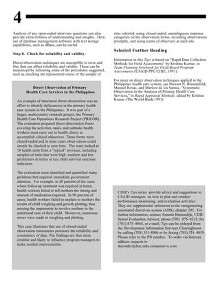 4
Direct Observation of Primary
Health Care Services in the Philippines
An example of structured direct observation was an
effort to identify deficiencies in the primary health
care system in the Philippines. It was part of a
larger, multicountry research project, the Primary
Health Care Operations Research Project (PRICOR).
The evaluators prepared direct observation forms
covering the activities, tasks, and subtasks health
workers must carry out in health clinics to
accomplish clinical objectives. These forms were
closed-ended and in most cases observations could
simply be checked to save time. The team looked at
18 health units from a "typical" province, including
samples of units that were high, medium and low
performers in terms of key child survival outcome
indicators.
The evaluation team identified and quantified many
problems that required immediate government
attention. For example, in 40 percent of the cases
where followup treatment was required at home,
health workers failed to tell mothers the timing and
amount of medication required. In 90 percent of
cases, health workers failed to explain to mothers the
results of child weighing and growth plotting, thus
missing the opportunity to involve mothers in the
nutritional care of their child. Moreover, numerous
errors were made in weighing and plotting.
This case illustrates that use of closed-ended
observation instruments promotes the reliability and
consistency of data. The findings are thus more
credible and likely to influence program managers to
make needed improvements.
CDIE's Tips series provide advice and suggestions to
USAID managers on how to plan and conduct
performance monitoring and evaluation activities.
They are supplemental references to the reengineering
automated directives system (ADS), chapter 203. For
further information, contact Annette Binnendijk, CDIE
Senior Evaluation Advisor, phone (703) 875–4235, fax
(703) 875–4866, or e-mail. Tips can be ordered from
the Development Information Services Clearinghouse
by calling (703) 351-4006 or by faxing (703) 351–4039.
Please refer to the PN number. To order via Internet,
address requests to
docorder@disc.mhs.compuserve.com
Analysis of any open-ended interview questions can also sites selected; using closed-ended, unambiguous response
provide extra richness of understanding and insights. Here, categories on the observation forms, recording observations
use of database management software with text storage promptly, and using teams of observers at each site.
capabilities, such as dBase, can be useful.
Step 8. Check for reliability and validity.
Direct observation techniques are susceptible to error and
bias that can affect reliability and validity. These can be
minimized by following some of the procedures suggested,
such as checking the representativeness of the sample of
Selected Further Reading
Information in this Tips is based on "Rapid Data Collection
Methods for Field Assessments" by Krishna Kumar, in
Team Planning Notebook for Field-Based Program
Assessments (USAID PPC/CDIE, 1991).
For more on direct observation techniques applied to the
Philippines health care system, see Stewart N. Blumenfeld,
Manuel Roxas, and Maricor de los Santos, "Systematic
Observation in the Analysis of Primary Health Care
Services," in Rapid Appraisal Methods, edited by Krishna
Kumar (The World Bank:1993)
 