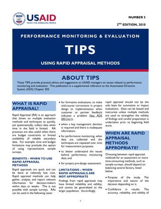 PERFORMANCE MONITORING & EVALUATION
TIPS
USING RAPID APPRAISAL METHODS
ABOUT TIPS
These TIPS provide practical advice and suggestions to USAID managers on issues related to performance
monitoring and evaluation. This publication is a supplemental reference to the Automated Directive
System (ADS) Chapter 203.
WHAT IS RAPID
APPRAISAL?
Rapid Appraisal (RA) is an approach
that draws on multiple evaluation
methods and techniques to quickly,
yet systematically, collect data when
time in the field is limited. RA
practices are also useful when there
are budget constraints or limited
availability of reliable secondary
data. For example, time and budget
limitations may preclude the option
of using representative sample
surveys.
BENEFITS – WHEN TO USE
RAPID APPRAISAL
METHODS
Rapid appraisals are quick and can
be done at relatively low cost.
Rapid appraisal methods can help
gather, analyze, and report relevant
information for decision-makers
within days or weeks. This is not
possible with sample surveys. RAs
can be used in the following cases:
• for formative evaluations, to make
mid-course corrections in project
design or implementation when
customer or partner feedback
indicates a problem (See ADS
203.3.6.1);
• when a key management decision
is required and there is inadequate
information;
• for performance monitoring, when
data are collected and the
techniques are repeated over time
for measurement purposes;
• to better understand the issues
behind performance monitoring
data; and
• for project pre-design assessment.
LIMITATIONS – WHEN
RAPID APPRAISALS ARE
NOT APPROPRIATE
Findings from rapid appraisals may
have limited reliability and validity,
and cannot be generalized to the
larger population. Accordingly,
rapid appraisal should not be the
sole basis for summative or impact
evaluations. Data can be biased and
inaccurate unless multiple methods
are used to strengthen the validity
of findings and careful preparation is
undertaken prior to beginning field
work.
WHEN ARE RAPID
APPRAISAL
METHODS
APPROPRIATE?
Choosing between rapid appraisal
methods for an assessment or more
time-consuming methods, such as
sample surveys, should depend on
balancing several factors, listed
below.
• Purpose of the study. The
importance and nature of the
decision depending on it.
• Confidence in results. The
accuracy, reliability, and validity of
NUMBER 5
2ND
EDITION, 2010
1
 