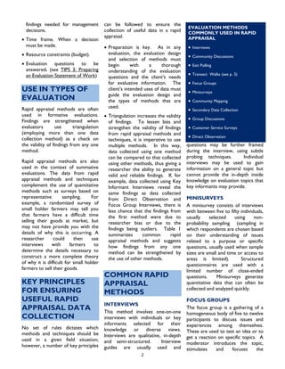 findings needed for management
decisions.
2
• Time frame. When a decision
must be made.
• Resource constraints (budget).
• Evaluation questions to be
answered. (see TIPS 3: Preparing
an Evaluation Statement of Work)
USE IN TYPES OF
EVALUATION
Rapid appraisal methods are often
used in formative evaluations.
Findings are strengthened when
evaluators use triangulation
(employing more than one data
collection method) as a check on
the validity of findings from any one
method.
Rapid appraisal methods are also
used in the context of summative
evaluations. The data from rapid
appraisal methods and techniques
complement the use of quantitative
methods such as surveys based on
representative sampling. For
example, a randomized survey of
small holder farmers may tell you
that farmers have a difficult time
selling their goods at market, but
may not have provide you with the
details of why this is occurring. A
researcher could then use
interviews with farmers to
determine the details necessary to
construct a more complete theory
of why it is difficult for small holder
farmers to sell their goods.
KEY PRINCIPLES
FOR ENSURING
USEFUL RAPID
APPRAISAL DATA
COLLECTION
No set of rules dictates which
methods and techniques should be
used in a given field situation;
however, a number of key principles
can be followed to ensure the
collection of useful data in a rapid
appraisal.
• Preparation is key. As in any
evaluation, the evaluation design
and selection of methods must
begin with a thorough
understanding of the evaluation
questions and the client’s needs
for evaluative information. The
client’s intended uses of data must
guide the evaluation design and
the types of methods that are
used.
• Triangulation increases the validity
of findings. To lessen bias and
strengthen the validity of findings
from rapid appraisal methods and
techniques, it is imperative to use
multiple methods. In this way,
data collected using one method
can be compared to that collected
using other methods, thus giving a
researcher the ability to generate
valid and reliable findings. If, for
example, data collected using Key
Informant Interviews reveal the
same findings as data collected
from Direct Observation and
Focus Group Interviews, there is
less chance that the findings from
the first method were due to
researcher bias or due to the
findings being outliers. Table 1
summarizes common rapid
appraisal methods and suggests
how findings from any one
method can be strengthened by
the use of other methods.
COMMON RAPID
APPRAISAL
METHODS
INTERVIEWS
This method involves one-on-one
interviews with individuals or key
informants selected for their
knowledge or diverse views.
Interviews are qualitative, in-depth
and semi-structured. Interview
guides are usually used and
questions may be further framed
during the interview, using subtle
probing techniques. Individual
interviews may be used to gain
information on a general topic but
cannot provide the in-depth inside
knowledge on evaluation topics that
s
key informants may provide.
quickly.
MINISURVEYS
A minisurvey consists of interviews
with between five to fifty individuals,
usually selected using non-
probability sampling (sampling in
which respondents are chosen based
on their understanding of issues
related to a purpose or specific
questions, usually used when sample
sizes are small and time or access to
areas is limited). Structured
questionnaires are used with a
limited number of close-ended
questions. Minisurveys generate
quantitative data that can often be
collected and analyzed
FOCUS GROUPS
The focus group is a gathering of a
homogeneous body of five to twelve
participants to discuss issues and
experiences among themselves.
These are used to test an idea or to
get a reaction on specific topics. A
moderator introduces the topic,
timulates and focuses the
EVALUATION METHODS
COMMONLY USED IN RAPID
APPRAISAL
• Interviews
• Community Discussions
• Exit Polling
• Transect Walks (see p. 3)
• Focus Groups
• Minisurveys
• Community Mapping
• Secondary Data Collection
• Group Discussions
• Customer Service Surveys
• Direct Observation
 