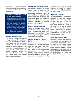 COMMUNITY DISCUSSIONS
3
documents the
conversation.
respond
directly to the moderator. community discussions. The
discussion, and prevents domination
of discussion by a few, while another
evaluator
This method takes place at a public
meeting that is open to all
community members; it can be
successfully moderated with as
many as 100 or more people. The
primary interaction is between the
participants while the moderator
leads the discussion and asks
questions following a carefully
prepared interview guide.
GROUP DISCUSSIONS
This method involves the selection
of approximately five participants
who are knowledgeable about a
given topic and are comfortable
enough with one another to freely
discuss the issue as a group. The
moderator introduces the topic and
keeps the discussion going while
another evaluator records the
discussion. Participants talk among
each other rather than
DIRECT OBSERVATION
Teams of observers record what
they hear and see at a program site
using a detailed observation form.
Observation may be of the physical
surrounding or of ongoing activities,
processes, or interactions.
COLLECTING SECONDARY
DATA
This method involves the on-site
collection of existing secondary
data, such as export sales, loan
information, health service statistics,
etc. These data are an important
augmentation to information
collected using qualitative methods
such as interviews, focus groups, and
evaluator must be able to quickly
determine the validity and reliability
of the data. (see TIPS 12: Indicator
and Data Quality)
TRANSECT WALKS
rticipatory
COMMUNITY MAPPING
nique
LOGYTHE ROLE OF TECHNO
IN RAPID APPRAISAL
Certain equipment and technologies
can aid the rapid collection of data
and help to decrease the incidence of
errors. These include, for example,
hand held computers or personal
digital assistants (PDAs) for data
input, cellular phones, digital
recording devices for interviews,
videotaping and photography, and the
use of geographic information syste
The transect walk is a pa
approach in which the evaluator
asks a selected community member
to walk with him or her, for
example, through the center of
town, from one end of a village to
the other, or through a market.
The evaluator asks the individual,
usually a key informant, to point out
and discuss important sites,
neighborhoods, businesses, etc., and
to discuss related issues.
ms
(GIS) data and aerial photographs.
Community mapping is a tech
that requires the participation of
residents on a program site. It can
be used to help locate natural
resources, routes, service delivery
points, regional markets, trouble
spots, etc., on a map of the area, or
to use residents’ feedback to drive
the development of a map that
includes such information.
 