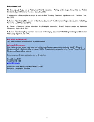 References Cited
M. Bamberger, J. Rugh, and L. Mabry, Real World Evaluation. Working Under Budget, Time, Data, and Political
Constraints. Sage Publications, Thousand Oaks, CA, 2006.
T. Greenbaum, Moderating Focus Groups: A Practical Guide for Group Facilitation. Sage Publications, Thousand Oaks,
CA, 2000.
K. Kumar, “Conducting Mini Surveys in Developing Countries,” USAID Program Design and Evaluation Methodology
Report No. 15, 1990 (revised 2006).
K. Kumar, “Conducting Group Interviews in Developing Countries,” USAID Program Design and Evaluation
Methodology Report No. 8, 1987.
K. Kumar, “Conducting Key Informant Interviews in Developing Countries,” USAID Program Design and Evaluation
Methodology Report No. 13, 1989.
For more information:
TIPS publications are available online at [insert website].
Acknowledgements:
Our thanks to those whose experience and insights helped shape this publication including USAID’s Office of
Management Policy, Budget and Performance (MPBP). This publication was authored by Patricia Vondal, PhD., of
Management Systems International.
Comments regarding this publication can be directed to:
Gerald Britan, Ph.D.
Tel: (202) 712-1158
gbritan@usaid.gov
Contracted under RAN-M-00-04-00049-A-FY0S-84
Integrated Managing for Results II
6
 