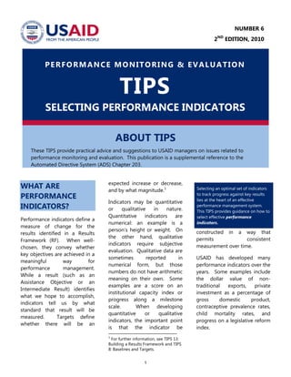 1
PERFORMANCE MONITORING & EVALUATION
TIPS
SELECTING PERFORMANCE INDICATORS
ABOUT TIPS
These TIPS provide practical advice and suggestions to USAID managers on issues related to
performance monitoring and evaluation. This publication is a supplemental reference to the
Automated Directive System (ADS) Chapter 203.
WHAT ARE
PERFORMANCE
INDICATORS?
Performance indicators define a
measure of change for the
results identified in a Results
Framework (RF). When well-
chosen, they convey whether
key objectives are achieved in a
meaningful way for
performance management.
While a result (such as an
Assistance Objective or an
Intermediate Result) identifies
what we hope to accomplish,
indicators tell us by what
standard that result will be
measured. Targets define
whether there will be an
expected increase or decrease,
and by what magnitude.1
Indicators may be quantitative
or qualitative in nature.
Quantitative indicators are
numerical: an example is a
person’s height or weight. On
the other hand, qualitative
indicators require subjective
evaluation. Qualitative data are
sometimes reported in
numerical form, but those
numbers do not have arithmetic
meaning on their own. Some
examples are a score on an
institutional capacity index or
progress along a milestone
scale. When developing
quantitative or qualitative
indicators, the important point
is that the indicator be
1
For further information, see TIPS 13:
Building a Results Framework and TIPS
8: Baselines and Targets.
constructed in a way that
permits consistent
measurement over time.
USAID has developed many
performance indicators over the
years. Some examples include
the dollar value of non-
traditional exports, private
investment as a percentage of
gross domestic product,
contraceptive prevalence rates,
child mortality rates, and
progress on a legislative reform
index.
Selecting an optimal set of indicators
to track progress against key results
lies at the heart of an effective
performance management system.
This TIPS provides guidance on how to
select effective performance
indicators.
NUMBER 6
2ND
EDITION, 2010
 