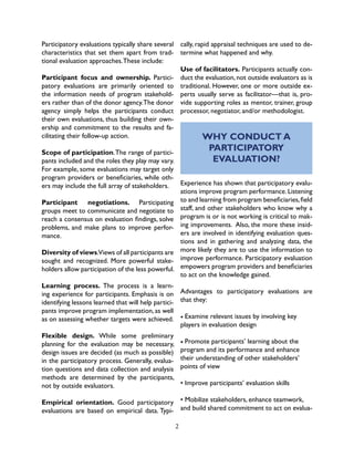 2
Participatory evaluations typically share several
characteristics that set them apart from trad-
tional evaluation approaches.These include:
Participant focus and ownership. Partici-
patory evaluations are primarily oriented to
the information needs of program stakehold-
ers rather than of the donor agency.The donor
agency simply helps the participants conduct
their own evaluations, thus building their own-
ership and commitment to the results and fa-
cilitating their follow-up action.
Scope of participation.The range of partici-
pants included and the roles they play may vary.
For example, some evaluations may target only
program providers or beneficiaries, while oth-
ers may include the full array of stakeholders.
Participant negotiations. Participating
groups meet to communicate and negotiate to
reach a consensus on evaluation findings, solve
problems, and make plans to improve perfor-
mance.
Diversity of views.Views of all participants are
sought and recognized. More powerful stake-
holders allow participation of the less powerful.
Learning process. The process is a learn-
ing experience for participants. Emphasis is on
identifying lessons learned that will help partici-
pants improve program implementation, as well
as on assessing whether targets were achieved.
Flexible design. While some preliminary
planning for the evaluation may be necessary,
design issues are decided (as much as possible)
in the participatory process. Generally, evalua-
tion questions and data collection and analysis
methods are determined by the participants,
not by outside evaluators.
Empirical orientation. Good participatory
evaluations are based on empirical data. Typi-
cally, rapid appraisal techniques are used to de-
termine what happened and why.
Use of facilitators. Participants actually con-
duct the evaluation, not outside evaluators as is
traditional. However, one or more outside ex-
perts usually serve as facilitator—that is, pro-
vide supporting roles as mentor, trainer, group
processor, negotiator, and/or methodologist.
WHY CONDUCT A
PARTICIPATORY
EVALUATION?
Experience has shown that participatory evalu-
ations improve program performance.Listening
to and learning from program beneficiaries,field
staff, and other stakeholders who know why a
program is or is not working is critical to mak-
ing improvements. Also, the more these insid-
ers are involved in identifying evaluation ques-
tions and in gathering and analyzing data, the
more likely they are to use the information to
improve performance. Participatory evaluation
empowers program providers and beneficiaries
to act on the knowledge gained.
Advantages to participatory evaluations are
that they:
• Examine relevant issues by involving key
players in evaluation design
• Promote participants’ learning about the
program and its performance and enhance
their understanding of other stakeholders’
points of view
• Improve participants’ evaluation skills
• Mobilize stakeholders, enhance teamwork,
and build shared commitment to act on evalua-
 