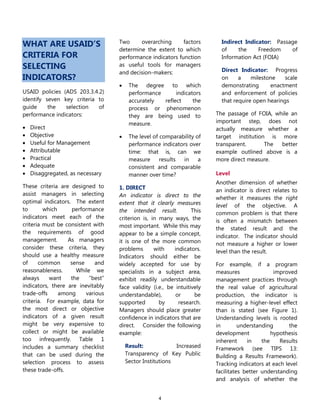 4
WHAT ARE USAID’S
CRITERIA FOR
SELECTING
INDICATORS?
USAID policies (ADS 203.3.4.2)
identify seven key criteria to
guide the selection of
performance indicators:
 Direct
 Objective
 Useful for Management
 Attributable
 Practical
 Adequate
 Disaggregated, as necessary
These criteria are designed to
assist managers in selecting
optimal indicators. The extent
to which performance
indicators meet each of the
criteria must be consistent with
the requirements of good
management. As managers
consider these criteria, they
should use a healthy measure
of common sense and
reasonableness. While we
always want the ―best‖
indicators, there are inevitably
trade-offs among various
criteria. For example, data for
the most direct or objective
indicators of a given result
might be very expensive to
collect or might be available
too infrequently. Table 1
includes a summary checklist
that can be used during the
selection process to assess
these trade-offs.
Two overarching factors
determine the extent to which
performance indicators function
as useful tools for managers
and decision-makers:
 The degree to which
performance indicators
accurately reflect the
process or phenomenon
they are being used to
measure.
 The level of comparability of
performance indicators over
time: that is, can we
measure results in a
consistent and comparable
manner over time?
1. DIRECT
An indicator is direct to the
extent that it clearly measures
the intended result. This
criterion is, in many ways, the
most important. While this may
appear to be a simple concept,
it is one of the more common
problems with indicators.
Indicators should either be
widely accepted for use by
specialists in a subject area,
exhibit readily understandable
face validity (i.e., be intuitively
understandable), or be
supported by research.
Managers should place greater
confidence in indicators that are
direct. Consider the following
example:
Result: Increased
Transparency of Key Public
Sector Institutions
Indirect Indicator: Passage
of the Freedom of
Information Act (FOIA)
Direct Indicator: Progress
on a milestone scale
demonstrating enactment
and enforcement of policies
that require open hearings
The passage of FOIA, while an
important step, does not
actually measure whether a
target institution is more
transparent. The better
example outlined above is a
more direct measure.
Level
Another dimension of whether
an indicator is direct relates to
whether it measures the right
level of the objective. A
common problem is that there
is often a mismatch between
the stated result and the
indicator. The indicator should
not measure a higher or lower
level than the result.
For example, if a program
measures improved
management practices through
the real value of agricultural
production, the indicator is
measuring a higher-level effect
than is stated (see Figure 1).
Understanding levels is rooted
in understanding the
development hypothesis
inherent in the Results
Framework (see TIPS 13:
Building a Results Framework).
Tracking indicators at each level
facilitates better understanding
and analysis of whether the
 