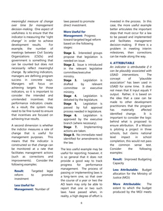 6
meaningful measure of change
over time for management
decision-making. One aspect of
usefulness is to ensure that the
indicator is measuring the ―right
change‖ in order to achieve
development results. For
example, the number of
meetings between Civil Society
Organizations (CSOs) and
government is something that
can be counted but does not
necessarily reflect meaningful
change. By selecting indicators,
managers are defining program
success in concrete ways.
Managers will focus on
achieving targets for those
indicators, so it is important to
consider the intended and
unintended incentives that
performance indicators create.
As a result, the system may
need to be fine-tuned to ensure
that incentives are focused on
achieving true results.
A second dimension is whether
the indictor measures a rate of
change that is useful for
management purposes. This
means that the indicator is
constructed so that change can
be monitored at a rate that
facilitates management actions
(such as corrections and
improvements). Consider the
following examples:
Result: Targeted legal
reform to promote
investment
Less Useful for
Management: Number of
laws passed to promote
direct investment.
More Useful for
Management: Progress
toward targeted legal reform
based on the following
stages:
Stage 1. Interested groups
propose that legislation is
needed on issue.
Stage 2. Issue is introduced
in the relevant legislative
committee/executive
ministry.
Stage 3. Legislation is
drafted by relevant
committee or executive
ministry.
Stage 4. Legislation is
debated by the legislature.
Stage 5. Legislation is
passed by full approval
process needed in legislature.
Stage 6. Legislation is
approved by the executive
branch (where necessary).
Stage 7. Implementing
actions are taken.
Stage 8. No immediate need
identified for amendments to
the law.
The less useful example may be
useful for reporting; however, it
is so general that it does not
provide a good way to track
progress for performance
management. The process of
passing or implementing laws is
a long-term one, so that over
the course of a year or two the
AO team may only be able to
report that one or two such
laws have passed when, in
reality, a high degree of effort is
invested in the process. In this
case, the more useful example
better articulates the important
steps that must occur for a law
to be passed and implemented
and facilitates management
decision-making. If there is a
problem in meeting interim
milestones, then corrections
can be made along the way.
4. ATTRIBUTABLE
An indicator is attributable if it
can be plausibly associated with
USAID interventions. The
concept of ―plausible
association‖ has been used in
USAID for some time. It does
not mean that X input equals Y
output. Rather, it is based on
the idea that a case can be
made to other development
practitioners that the program
has materially affected
identified change. It is
important to consider the logic
behind what is proposed to
ensure attribution. If a Mission
is piloting a project in three
schools, but claims national
level impact in school
completion, this would not pass
the common sense test.
Consider the following
examples:
Result: Improved Budgeting
Capacity
Less Attributable: Budget
allocation for the Ministry of
Justice (MOJ)
More Attributable: The
extent to which the budget
produced by the MOJ meets
 