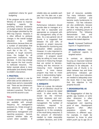 7
established criteria for good
budgeting
If the program works with the
Ministry of Justice to improve
budgeting capacity (by
providing technical assistance
on budget analysis), the quality
of the budget submitted by the
MOJ may improve. However, it
is often difficult to attribute
changes in the overall budget
allocation to USAID
interventions, because there are
a number of externalities that
affect a country’s final budget –
much like in the U.S. For
example, in tough economic
times, the budget for all
government institutions may
decrease. A crisis may emerge
that requires the host country
to reallocate resources. The
better example above is more
attributable (and directly linked)
to USAID’s intervention.
5. PRACTICAL
A practical indicator is one for
which data can be collected on a
timely basis and at a reasonable
cost. There are two dimensions
that determine whether an
indicator is practical. The first is
time and the second is cost.
Time
Consider whether resulting data
are available with enough
frequency for management
purposes (i.e., timely enough to
correspond to USAID
performance management and
reporting purposes). Second,
examine whether data are
current when available. If
reliable data are available each
year, but the data are a year
old, then it may be problematic.
Cost
Performance indicators should
provide data to managers at a
cost that is reasonable and
appropriate as compared with
the management utility of the
data. As a very general rule of
thumb, it is suggested that
between 5% and 10% of
program or project resources
be allocated for monitoring and
evaluation (M&E) purposes.
However, it is also important to
consider priorities and program
context. A program would
likely be willing to invest more
resources in measuring changes
that are central to decision-
making and less resources in
measuring more tangential
results. A more mature
program may have to invest
more in demonstrating higher-
level changes or impacts as
compared to a new program.
6. ADEQUATE
Taken as a group, the indicator
(or set of indicators) should be
sufficient to measure the stated
result. In other words, they
should be the minimum
number necessary and cost-
effective for performance
management. The number of
indicators required to
adequately measure a result
depends on 1) the complexity
of the result being measured, 2)
the amount of information
needed to make reasonably
confident decisions, and 3) the
level of resources available.
Too many indicators create
information overload and
become overly burdensome to
maintain. Too few indicators
are also problematic, because
the data may only provide a
partial or misleading picture of
performance. The following
demonstrates how one
indicator can be adequate to
measure the stated objective:
Result: Increased Traditional
Exports in Targeted Sectors
Adequate Indicator: Value
of traditional exports in
targeted sectors
In contrast, an objective
focusing on improved maternal
health may require two or three
indicators to be adequate. A
general rule of thumb is to
select between two and three
performance indicators per
result. If many more indicators
are needed to adequately cover
the result, then it may signify
that the objective is not
properly focused.
7. DISAGGREGATED, AS
NECESSARY
The disaggregation of data by
gender, age, location, or some
other dimension is often
important from both a
management and reporting
point of view. Development
programs often affect
population cohorts or
institutions in different ways.
For example, it might be
important to know to what
extent youth (up to age 25) or
 