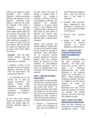 9
indicators are based on clearly
articulated and focused
objectives. Review the precise
wording and intention of the
objective. Determine what
exactly is meant by the result.
For example, if the result is
―improved business
environment,‖ what does that
mean? What specific aspects of
the business environment will
be improved? Optimally, the
result should be stated with as
much specificity as possible. If
the result is broad (and the
team doesn’t have the latitude
to change the objective), then
the team might further define
its meaning.
Example: One AO team
further defined their IR,
―Improved Business
Environment,‖ as follows:
 Making it easier to do
business in terms of resolving
disputes, obtaining licenses
from the government, and
promoting investment.
 An identified set of key
policies are in place to
support investment. Key
policies include laws,
regulations, and policies
related to the simplification of
investment procedures,
bankruptcy, and starting a
business.
As the team gains greater
clarity and consensus on what
results are sought, ideas for
potential indicators begin to
emerge.
Be clear about what type of
change is implied. What is
expected to change—a
situation, a condition, the level
of knowledge, an attitude, or a
behavior? For example,
changing a country's voting
law(s) is very different from
changing citizens' awareness of
their right to vote (which is
different from voting). Each
type of change is measured by
different types of performance
indicators.
Identify more precisely the
specific targets for change. Who
or what are the specific targets
for the change? For example, if
individuals, which individuals?
For an economic growth
program designed to increase
exports, does the program
target all exporters or only
exporters of non-traditional
agricultural products? This is
known as identifying the ―unit
of analysis‖ for the performance
indicator.
STEP 3: IDENTIFY POSSIBLE
INDICATORS
Usually there are many possible
indicators for a particular result,
but some are more appropriate
and useful than others. In
selecting indicators, don’t settle
too quickly on the first ideas
that come most conveniently or
obviously to mind. Create an
initial list of possible indicators,
using the following approaches:
 Conduct a brainstorming
session with colleagues to
draw upon the expertise of
the full Assistance Objective
Team. Ask, ―how will we
know if the result is
achieved?‖
 Consider other resources.
Many organizations have
databases or indicator lists
for various sectors available
on the internet.
 Consult with technical
experts.
 Review the PMPs and
indicators of previous
programs or similar
programs in other Missions.
STEP 4. ASSESS THE BEST
CANDIDATE INDICATORS,
USING THE INDICATOR
CRITERIA
Next, from the initial list, select
the best candidates as
indicators. The seven basic
criteria that can be used to
judge an indicator’s
appropriateness and utility
described in the previous
section are summarized in
Table 1. When assessing and
comparing possible indicators,
it is helpful to use this type of
checklist to guide the
assessment process.
Remember that there will be
trade-offs between the criteria.
For example, the optimal
indicator may not be the most
cost-effective to select.
STEP 5. SELECT THE “BEST”
PERFORMANCE INDICATORS
Select the best indicators to
incorporate in the performance
management system. They
 