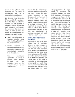10
should be the optimum set of
measures that are useful to
management and can be
obtained at reasonable cost.
Be Strategic and Streamline
Where Possible. In recent years,
there has been a substantial
increase in the number of
indicators used to monitor and
track programs. It is important
to remember that there are
costs, in terms of time and
money, to collect data for each
indicator. AO teams should:
 Select indicators based on
strategic thinking about
what must truly be achieved
for program success.
 Review indicators to
determine whether any final
narrowing can be done. Are
some indicators not useful?
If so, discard them.
 Use participatory
approaches in order to
discuss and establish
priorities that help
managers focus on key
indicators that are necessary
and sufficient.
Ensure that the rationale for
indicator selection is recorded in
the PMP. There are rarely
perfect indicators in the
development environment—it
is more often a case of
weighing different criteria and
making the optimal choices for
a particular program. It is
important to ensure that the
rationale behind these choices
is recorded in the PMP so that
new staff, implementers, or
auditors understand why each
indicator was selected.
STEP 6. FINE TUNE WHEN
NECESSARY
Indicators are part of a larger
system that is ultimately
designed to assist managers in
achieving development impact.
On the one hand, indicators
must remain comparable over
time but, on the other hand,
some refinements will invariably
be needed to ensure the system
is as effective as possible. (Of
course, there is no value in
continuing to collect bad data,
for example.) As a result, these
two issues need to be balanced.
Remember that indicator issues
are often flags for other
underlying problems. If a large
number of indicators are
frequently changed, this may
signify a problem with program
management or focus. At the
other end of the continuum, if
no indicators were to change
over a long period of time, it is
possible that a program is not
adapting and evolving as
necessary. In our experience,
some refinements are inevitable
as data are collected and
lessons learned. After some
rounds of data collection are
completed, it is often useful to
discuss indicator issues and
refinements among AO team
members and/or with partners
and implementers. In
particular, the period following
portfolio reviews is a good time
to refine PMPs if necessary.
 