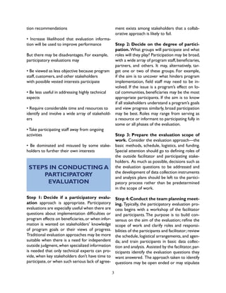 3
tion recommendations
• Increase likelihood that evaluation informa-
tion will be used to improve performance
But there may be disadvantages. For example,
participatory evaluations may
• Be viewed as less objective because program
staff, customers, and other stakeholders
with possible vested interests participate
• Be less useful in addressing highly technical
aspects
• Require considerable time and resources to
identify and involve a wide array of stakehold-
ers
• Take participating staff away from ongoing
activities
• Be dominated and misused by some stake-
holders to further their own interests
STEPS IN CONDUCTING A
PARTICIPATORY
EVALUATION
Step 1: Decide if a participatory evalu-
ation approach is appropriate. Participatory
evaluations are especially useful when there are
questions about implementation difficulties or
program effects on beneficiaries,or when infor-
mation is wanted on stakeholders’ knowledge
of program goals or their views of progress.
Traditional evaluation approaches may be more
suitable when there is a need for independent
outside judgment,when specialized information
is needed that only technical experts can pro-
vide, when key stakeholders don’t have time to
participate, or when such serious lack of agree-
ment exists among stakeholders that a collab-
orative approach is likely to fail.
Step 2: Decide on the degree of partici-
pation. What groups will participate and what
roles will they play? Participation may be broad,
with a wide array of program staff,beneficiaries,
partners, and others. It may, alternatively, tar-
get one or two of these groups. For example,
if the aim is to uncover what hinders program
implementation, field staff may need to be in-
volved. If the issue is a program’s effect on lo-
cal communities, beneficiaries may be the most
appropriate participants. If the aim is to know
if all stakeholders understand a program’s goals
and view progress similarly, broad participation
may be best. Roles may range from serving as
a resource or informant to participating fully in
some or all phases of the evaluation.
Step 3: Prepare the evaluation scope of
work. Consider the evaluation approach—the
basic methods, schedule, logistics, and funding.
Special attention should go to defining roles of
the outside facilitator and participating stake-
holders. As much as possible, decisions such as
the evaluation questions to be addressed and
the development of data collection instruments
and analysis plans should be left to the partici-
patory process rather than be predetermined
in the scope of work.
Step 4:Conduct the team planning meet-
ing. Typically, the participatory evaluation pro-
cess begins with a workshop of the facilitator
and participants. The purpose is to build con-
sensus on the aim of the evaluation; refine the
scope of work and clarify roles and responsi-
bilities of the participants and facilitator; review
the schedule, logistical arrangements, and agen-
da; and train participants in basic data collec-
tion and analysis. Assisted by the facilitator,par-
ticipants identify the evaluation questions they
want answered. The approach taken to identify
questions may be open ended or may stipulate
 