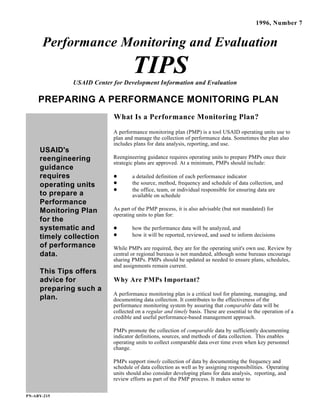 USAID's
reengineering
guidance
requires
operating units
to prepare a
Performance
Monitoring Plan
for the
systematic and
timely collection
of performance
data.
This Tips offers
advice for
preparing such a
plan.
PN-ABY-215
1996, Number 7
Performance Monitoring and Evaluation
TIPSUSAID Center for Development Information and Evaluation
PREPARING A PERFORMANCE MONITORING PLAN
What Is a Performance Monitoring Plan?
A performance monitoring plan (PMP) is a tool USAID operating units use to
plan and manage the collection of performance data. Sometimes the plan also
includes plans for data analysis, reporting, and use.
Reengineering guidance requires operating units to prepare PMPs once their
strategic plans are approved. At a minimum, PMPs should include:
a detailed definition of each performance indicator
the source, method, frequency and schedule of data collection, and
the office, team, or individual responsible for ensuring data are
available on schedule
As part of the PMP process, it is also advisable (but not mandated) for
operating units to plan for:
how the performance data will be analyzed, and
how it will be reported, reviewed, and used to inform decisions
While PMPs are required, they are for the operating unit's own use. Review by
central or regional bureaus is not mandated, although some bureaus encourage
sharing PMPs. PMPs should be updated as needed to ensure plans, schedules,
and assignments remain current.
Why Are PMPs Important?
A performance monitoring plan is a critical tool for planning, managing, and
documenting data collection. It contributes to the effectiveness of the
performance monitoring system by assuring that comparable data will be
collected on a regular and timely basis. These are essential to the operation of a
credible and useful performance-based management approach.
PMPs promote the collection of comparable data by sufficiently documenting
indicator definitions, sources, and methods of data collection. This enables
operating units to collect comparable data over time even when key personnel
change.
PMPs support timely collection of data by documenting the frequency and
schedule of data collection as well as by assigning responsibilities. Operating
units should also consider developing plans for data analysis, reporting, and
review efforts as part of the PMP process. It makes sense to
 