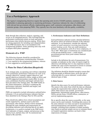 2
Use a Participatory Approach
The Agency's reengineering directives require that operating units involve USAID's partners, customers, and
stakeholders in planning approaches to monitoring performance. Experience indicates the value of collaborating
with relevant host government officials, implementing agency staff, contractors and grantees, other donors, and
customer groups, when preparing PMPs. They typically have the most familiarity with the quality, availability,
think through data collection, analysis, reporting, and
review as an integrated process. This will help keep the
performance monitoring system on track and ensure
performance data informs decision-making. While there
are strong arguments for including such integrated plans
in the PMP document, this is not mandated in the
reengineering guidance. Some operating units may wish
to prepare these plans separately.
Elements of a PMP
The following elements should be considered for
inclusion in a performance monitoring plan. Elements
1- 5 are required in the reengineering guidance, whereas
6 -9 are suggested as useful practices.
I. Plans for Data Collection (Required)
In its strategic plan, an operating unit will have identified
a few preliminary performance indicators for each of its
strategic objectives, strategic support objectives, and
special objectives (referred to below simply as SOs), and
USAID-supported intermediate results (IRs). In most
cases, preliminary baselines and targets will also have
been provided in the strategic plan. The PMP builds on
this initial information, verifying or modifying the
performance indicators, baselines and targets, and
documenting decisions.
PMPs are required to include information outlined below
(elements 1-5) on each performance indicator that has
been identified in the Strategic Plan for SOs and IRs.
Plans should also address how critical assumptions and
results supported by partners (such as the host
government, other donors, NGOs) will be monitored,
although the same standards and requirements for
developing indicators and collecting data do not apply.
Furthermore, it is useful to include in the PMP lower-
level indicators of inputs, outputs, and processes at the
activity level, and how they will be monitored and
linked to IRs and SOs.
1. Performance Indicators and Their Definitions
Each performance indicator needs a detailed definition.
Be precise about all technical elements of the indicator
statement. As an illustration, consider the indicator,
number of small enterprises receiving loans from the
private banking system. How are small enterprises
defined -- all enterprises with 20 or fewer employees, or
50 or 100? What types of institutions are considered part
of the private banking sector -- credit unions,
government-private sector joint-venture financial
institutions?
Include in the definition the unit of measurement. For
example, an indicator on the value of exports might be
otherwise well defined, but it is also important to know
whether the value will be measured in current or constant
terms and in U.S. dollars or local currency.
The definition should be detailed enough to ensure that
different people at different times, given the task of
collecting data for a given indicator, would collect
identical types of data.
2. Data Source
Identify the data source for each performance indicator.
The source is the entity from which the data are obtained,
usually the organization that conducts the data collection
effort. Data sources may include government
departments, international organizations, other donors,
NGOs, private firms, USAID offices, contractors, or
activity implementing agencies.
Be as specific about the source as possible, so the same
source can be used routinely. Switching data sources for
the same indicator over time can lead to inconsistencies
and misinterpretations and should be avoided. For
example, switching from estimates of infant mortality
rates based on national sample surveys to estimates based
on hospital registration statistics can lead to false
impressions of change.
 