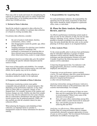3
Plans may refer to needs and means for strengthening the
capacity of a particular data source to collect needed data
on a regular basis, or for building special data collection
efforts into USAID activities.
3. Method of Data Collection
Specify the method or approach to data collection for
each indicator. Note whether it is primary data collection
or is based on existing secondary data.
For primary data collection, consider:
the unit of analysis (individuals, families,
communities, clinics, wells)
data disaggregation needs (by gender, age, ethnic
groups, location)
sampling techniques for selecting cases (random
sampling, purposive sampling); and
techniques or instruments for acquiring data on
these selected cases (structured questionnaires,
direct observation forms, scales to weigh infants)
For indicators based on secondary data, give the method
of calculating the specific indicator data point and the
sources of data.
Note issues of data quality and reliability. For example,
using secondary data from existing sources cuts costs and
efforts, but its quality may not be as reliable.
Provide sufficient detail on the data collection or
calculation method to enable it to be replicated.
4. Frequency and Schedule of Data Collection
Performance monitoring systems must gather
comparable data periodically to measure progress. But
depending on the performance indicator, it may make
sense to collect data on a quarterly, annual, or less
frequent basis. For example, because of the expense and
because changes are slow, fertility rate data from sample
surveys may only be collected every few years whereas
data on contraceptive distributions and sales from clinics'
record systems may be gathered quarterly. PMPs can
also usefully provide the schedules (dates) for data
collection efforts.
When planning the frequency and scheduling of data
collection, an important factor to consider is
management's needs for timely information for decision-
making.
5. Responsibilities for Acquiring Data
For each performance indicator, the responsibility the
operating unit for the timely acquisition of data from
their source should be clearly assigned to a particular
office, team, or individual.
II. Plans for Data Analysis, Reporting,
Review, and Use
An effective performance monitoring system needs to
plan not only for the collection of data, but also for data
analysis, reporting, review, and use. It may not be
possible to include everything in one document at one
time, but units should take the time early on for careful
planning of all these aspects in an integrated fashion.
6. Data Analysis Plans
To the extent possible, plan in advance how performance
data for individual indicators or groups of related
indicators will be analyzed. Identify data analysis
techniques and data presentation formats to be used.
Consider if and how the following aspects of data
analysis will be undertaken:
Comparing disaggregated data. For indicators with
disaggregated data, plan how it will be compared,
displayed, and analyzed.
Comparing current performance against multiple
criteria. For each indicator, plan how actual performance
data will be compared with a) past performance, b)
planned or targeted performance or
c) other relevant benchmarks.
Analyzing relationships among performance indicators.
Plan how internal analyses of the performance data will
examine interrelationships. For example
How will a set of indicators (if there are more
than one) for a particular SO or IR be analyzed
to reveal progress? What if only some of the
indicators reveal progress?
How will cause-effect relationships among SOs
and IRs within a results framework be analyzed?
How will USAID activities be linked to
achieving IRs and SOs?
Analyzing cost-effectiveness. When practical and
feasible, plan for using performance data to compare
systematically alternative program approaches in terms
of costs as well as results. The Government Performance
and Results Act (GPRA) encourages this.
 