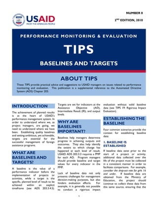 NUMBER 8
2ND
EDITION, 2010
PERFORMANCE MONITORING & EVALUATION
TIPS
BASELINES AND TARGETS
ABOUT TIPS
These TIPS provide practical advice and suggestions to USAID managers on issues related to performance
monitoring and evaluation. This publication is a supplemental reference to the Automated Directive
System (ADS) Chapter 203.
INTRODUCTION
The achievement of planned results
is at the heart of USAID’s
performance management system. In
order to understand where we, as
project managers, are going, we
need to understand where we have
been. Establishing quality baselines
and setting ambitious, yet achievable,
targets are essential for the
successful management of foreign
assistance programs.
WHAT ARE
BASELINES AND
TARGETS?
A baseline is the value of a
performance indicator before the
implementation of projects or
activities, while a target is the
specific, planned level of result to be
achieved within an explicit
timeframe (see ADS 203.3.4.5).
Targets are set for indicators at the
Assistance Objective (AO),
Intermediate Result (IR), and output
levels.
WHY ARE
BASELINES
IMPORTANT?
Baselines help managers determine
progress in achieving outputs and
outcomes. They also help identify
the extent to which change has
happened at each level of result.
USAID ADS 203.3.3 requires a PMP
for each AO. Program managers
should provide baseline and target
values for every indicator in the
PMP.
Lack of baseline data not only
presents challenges for management
decision-making purposes, but also
hinders evaluation efforts. For
example, it is generally not possible
to conduct a rigorous impact
evaluation without solid baseline
data (see TIPS 19: Rigorous Impact
Evaluation).
ESTABLISHINGTHE
BASELINE
Four common scenarios provide the
context for establishing baseline
data:
1. BASELINE IS
ESTABLISHED
If baseline data exist prior to the
start of a project or activity,
additional data collected over the
life of the project must be collected
in a consistent manner in order to
facilitate comparisons. For example,
consider the drop-out rate for girls 16
and under. If baseline data are
obtained from the Ministry of
Education, the project should
continue to collect these data from
this same source, ensuring that the
1
 