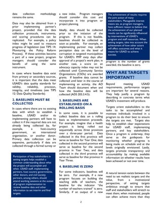 data collection methodology
remains the same.
2
Data may also be obtained from a
prior implementing partner’s
project, provided that the data
collection protocols, instruments,
and scoring procedures can be
replicated. For example, a policy
index might be used to measure
progress of legislation (see TIPS 14:
Monitoring the Policy Reform
Process). If these activities become
a part of a new project, program
managers should consider the
benefit of using the same
instrument.
In cases where baseline data exist
from primary or secondary sources,
it is important that the data meet
USAID’s data quality standards for
validity, reliability, precision,
integrity, and timeliness (see TIPS
12: Data Quality Standards).
2. BASELINES MUST BE
COLLECTED
In cases where there are no existing
data with which to establish a
baseline, USAID and/or its
implementing partners will have to
collect it if the required data are not
already being collected by, for
example, a host-country
government, an international
organization, or another donor.
Primary data collection can be
expensive, particularly if data are
collected through a formal survey or
a new index. Program managers
should consider this cost and
incorporate it into program or
project planning.
Ideally, data should be collected
prior to the initiation of the
program. If this is not feasible,
baselines should be collected as
soon as possible. For example, an
implementing partner may collect
perception data on the level of
corruption in targeted municipalities
for USAID’s PMP sixty days after
approval of a project’s work plan; in
another case, a score on an
advocacy capacity index may not be
collected until Community Service
Organizations (CSOs) are awarded
grants. If baseline data cannot be
collected until later in the course of
implementing an activity, the AO
Team should document when and
how the baseline data will be
collected (ADS 203.3.4.5).
3. BASELINES ARE
ESTABLISHED ON A
ROLLING BASIS
In some cases, it is possible to
collect baseline data on a rolling
basis as implementation proceeds.
For example, imagine that a health
project is being rolled out
sequentially across three provinces
over a three-year period. Data
collected in the first province will
serve as baseline for Year One; data
collected in the second province will
serve as baseline for the second
province in Year Two; and data
collected in the third province will
serve as baseline for that province in
Year Three.
4. BASELINE IS ZERO
For some indicators, baselines will
be zero. For example, if a new
program focuses on building the
teaching skills of teachers, the
baseline for the indicator “the
number of teachers trained” is zero.
Similarly, if an output of a new
program is the number of grants
awarded, the baseline is zero.
The achievement of results requires
the joint action of many
stakeholders. Manageable interest
means we, as program managers,
have sufficient reason to believe that
the achievement of our planned
results can be significantly influenced
by interventions of USAID’s
program and staff resources. When
setting targets, take into account the
achievement of how other actors
will affect outcomes and what it
means for USAID to achieve
success.
WHY ARETARGETS
IMPORTANT?
Beyond meeting USAID
requirements, performance targets
are important for several reasons.
They help justify a program by
describing in concrete terms what
USAID’s investment will produce.
Targets orient stakeholders to the
tasks to be accomplished and
motivate individuals involved in a
program to do their best to ensure
the targets are met. Targets also
help to establish clear expectations
for USAID staff, implementing
partners, and key stakeholders.
Once a program is underway, they
serve as the guideposts for
monitoring whether progress is
being made on schedule and at the
levels originally envisioned. Lastly,
targets promote transparency and
accountability by making available
information on whether results have
been achieved or not over time.
Participation of key stakeholders in
setting targets helps establish a
common understanding about what
the project will accomplish and
when. USAID staff, implementing
partners, host country governments,
other donors, and civil society
partners, among others, should
attend working sessions at the outset
of program implementation to
review baseline data and other
information to set interim and final
targets.
A natural tension exists between the
need to set realistic targets and the
value, from a motivational
perspective, of setting targets
ambitious enough to ensure that
staff and stakeholders will stretch to
meet them; when motivated, people
can often achieve more than they
 