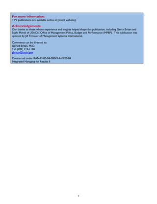 For more information:
TIPS publications are available online at [insert website].
Acknowledgements:
Our thanks to those whose experience and insights helped shape this publication, including Gerry Britan and
Subhi Mehdi of USAID’s Office of Management Policy, Budget and Performance (MPBP). This publication was
updated by Jill Tirnauer of Management Systems International.
Comments can be directed to:
Gerald Britan, Ph.D.
Tel: (202) 712-1158
gbritan@usaid.gov
Contracted under RAN-M-00-04-00049-A-FY0S-84
Integrated Managing for Results II
7
 