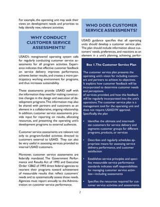 2
For example, the operating unit may seek their
views on development needs and priorities to
help identify new, relevant activities.
USAID’s reengineered operating system calls
for regularly conducting customer service as-
sessments for all program activities. Experi-
ence indicates that effective customer feedback
on service delivery improves performance,
achieves better results, and creates a more par-
ticipatory working environment for programs,
and thus increases sustainability.
These assessments provide USAID staff with
the information they need for making construc-
tive changes in the design and execution of de-
velopment programs.This information may also
be shared with partners and customers as an
element in a collaborative, ongoing relationship.
In addition, customer service assessments pro-
vide input for reporting on results, allocating
resources, and presenting the operating unit’s
development programs to external audiences.
Customer service assessments are relevant not
only to program-funded activities directed to
customers external to USAID. They can also
be very useful in assessing services provided to
internal USAID customers.
Moreover, customer service assessments are
federally mandated. The Government Perfor-
mance and Results Act of 1993 and Executive
Order 12862 of 1993 direct federal agencies to
reorient their programs toward achievement
of measurable results that reflect customers’
needs and to systematically assess those needs.
Agencies must report annually to the Adminis-
tration on customer service performance.
WHY CONDUCT
CUSTOMER SERVICE
ASSESSMENTS?
WHO DOES CUSTOMER
SERVICE ASSESSMENTS?
USAID guidance specifies that all operating
units should develop a customer service plan.
The plan should include information about cus-
tomers’ needs, preferences, and reactions as an
element in a unit’s planning, achieving, perfor-
Box 1.The Customer Service Plan
The customer service plan presents the
operating unit’s vision for including custom-
ers and partners to achieve its objectives.
It explains how customer feedback will be
incorporated to determine customer needs
and perceptions
of services provided, and how this feedback
will be regularly incorporated into the unit’s
operations.The customer service plan is a
management tool for the operating unit and
does not require USAID/W approval.
Specifically, the plan
•	 Identifies the ultimate and intermedi-
ate customers for service delivery and
segments customer groups for different
programs, products, or services
•	 Describes and regularly schedules ap-
propriate means for assessing service
delivery, performance, and customer
satisfaction
•	 Establishes service principles and speci-
fies measurable service performance
standards indicates staff responsibilities
for managing customer service activi-
ties—including assessments
•	 Specifies the resources required for cus-
tomer service activities and assessments.
 