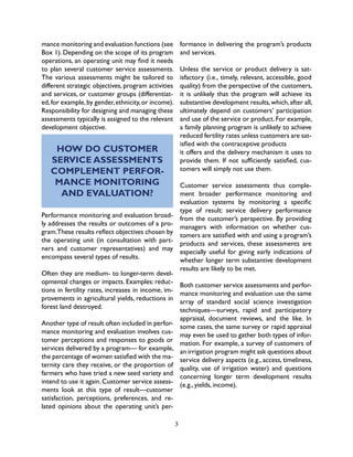 3
mance monitoring and evaluation functions (see
Box 1). Depending on the scope of its program
operations, an operating unit may find it needs
to plan several customer service assessments.
The various assessments might be tailored to
different strategic objectives, program activities
and services, or customer groups (differentiat-
ed,for example,by gender,ethnicity,or income).
Responsibility for designing and managing these
assessments typically is assigned to the relevant
development objective.
HOW DO CUSTOMER
SERVICE ASSESSMENTS
COMPLEMENT PERFOR-
MANCE MONITORING
AND EVALUATION?
Performance monitoring and evaluation broad-
ly addresses the results or outcomes of a pro-
gram.These results reflect objectives chosen by
the operating unit (in consultation with part-
ners and customer representatives) and may
encompass several types of results.
Often they are medium- to longer-term devel-
opmental changes or impacts. Examples: reduc-
tions in fertility rates, increases in income, im-
provements in agricultural yields, reductions in
forest land destroyed.
Another type of result often included in perfor-
mance monitoring and evaluation involves cus-
tomer perceptions and responses to goods or
services delivered by a program— for example,
the percentage of women satisfied with the ma-
ternity care they receive, or the proportion of
farmers who have tried a new seed variety and
intend to use it again. Customer service assess-
ments look at this type of result—customer
satisfaction, perceptions, preferences, and re-
lated opinions about the operating unit’s per-
formance in delivering the program’s products
and services.
Unless the service or product delivery is sat-
isfactory (i.e., timely, relevant, accessible, good
quality) from the perspective of the customers,
it is unlikely that the program will achieve its
substantive development results,which,after all,
ultimately depend on customers’ participation
and use of the service or product. For example,
a family planning program is unlikely to achieve
reduced fertility rates unless customers are sat-
isfied with the contraceptive products
it offers and the delivery mechanism it uses to
provide them. If not sufficiently satisfied, cus-
tomers will simply not use them.
Customer service assessments thus comple-
ment broader performance monitoring and
evaluation systems by monitoring a specific
type of result: service delivery performance
from the customer’s perspective. By providing
managers with information on whether cus-
tomers are satisfied with and using a program’s
products and services, these assessments are
especially useful for giving early indications of
whether longer term substantive development
results are likely to be met.
Both customer service assessments and perfor-
mance monitoring and evaluation use the same
array of standard social science investigation
techniques—surveys, rapid and participatory
appraisal, document reviews, and the like. In
some cases, the same survey or rapid appraisal
may even be used to gather both types of infor-
mation. For example, a survey of customers of
an irrigation program might ask questions about
service delivery aspects (e.g., access, timeliness,
quality, use of irrigation water) and questions
concerning longer term development results
(e.g., yields, income).
 